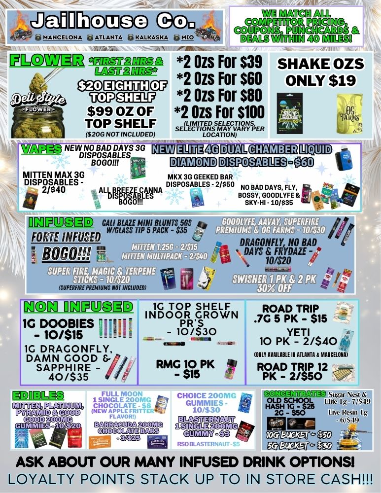 ill11M w9g mvNI tam paapA nreaHraomst a MANCELONA 4 ATLANTA q KALKASKA b Emag zAvuom 43 gamg CAIOIG3 2 Ozs For $39 SHAKE OZS 2 Ozs For $60 ONLY $19 osomacmcu ucpc 2 Ozs For $80 L ERp a - $99 OZ OF 2 Ozs For $100 TOP SHELF I$20G NOT INCLUDED LOCATION wnip NE WDINZDA MY 3G VIAT DE BOGGY MITTEN MAX 3G MKX 3G GEEKED BAR DISPOSABLES - DISPOSABLES - 2/$50 NO BAD DAYS FLY itt 2 / $ 4 0 ALL BREEZE DISPOSABLES - BW f ilMkUglE CALI BIM MINI BLUNTS 5GS Him muss WICLASS TIP 5 PACK - $35 6 pefi ItArrgifro BO OR moo 9 ITUPERFIRE PREMIUMS NOT INCLUDED i SWISHER K EaS MX Off aM OMpUDIID 1G TOP SHELF ROAD TRIP INDOOR GROWN .7G 5 pi $15 1G DOOBIESOHM PRS - 10/$15 ..1. - 10/$30 ... YETI ....--i. 10 PK - 2/$40 - 1G DRAGONFLY DAMN GOOD yt OLE AVAILABLE IN ATLANTA B MANCELONA SAPPHIRE - I WAG V5PK ir ROAD TRIP 12 .--- - 40/$35 PK - 2/$50 gD-011311 isFZENN PIrmz 91WT .477 CHOICE CUVCITnOOLI Icgli-gNes BLASTERNAUT HASH 10 20 - $50 .c Resin MI tin NS. amm92PAP ego 6AROACUOAwicaz flame ASK ABOUT OUR MANY INFUSED DRINK OPTIONS LOYALTY POINTS STACK UP TO IN STORE CASH / 