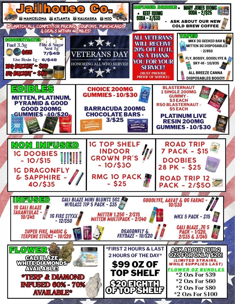 41111- MAN CE LO HA p ATLANTA 41 KALKASKA le 1.3 VETERANS DAY HONORING ALL WHO SERVE MITTEN PLATINUM PYRAMID GOOD GOOD 200MG VIIMMIESe E WfoillEar Nt aum AATBRuET.i7 AI.L VETERANS WILL RI CLIVE 20011 II/11 AS A TtiANK VOL FOR YOUR SERVICE On PROI PROM Of SI171 GMUIGE GUMMIES - 10/$30 ZOOIVIG BARRACUDA 200MG CHOCOLATE BARS -3/$25 NON INPUIID 1G DOOBIES - 10/$15 1111111 1G DRAGONFLY SAPPHIRE - 40/$35 1G TOP SHELF INDOOR ip GROWN PRS A - 10/$30 RMG 10 PACK I// - $25 r Ma 30 GEEKED BAR 6 2 FAITTEN 30 DISPOSABLES 11 FLY sB KO S .SHY 02 .00 3L 5Y F E fi ALL BREEZE CANNA ji 4 DISPOSABLES BOSOM RSO BLASTERNAUT - 1 SINGLE 044t $3 EACH BLASTERNAUT Ss EACH PLATINUM LIVE RESIN 200MG GUMMIES -10/$30 NNW ROAD TRIP 7 PACK - $15 DOOBIES 28 PK - $25 ROAD TRIP 12 PACK - 2/$50 Vr I 1 CALI BLAZE MINI BLUNTS 5GS GOODLYFE AAVAr OG FARMS -1G TIP 5 PACK - $35 10/$30 1. 1G CALI BLAZE p TARANTULAS - MITTEN 1.256 - 2415 pi 101045 1G FIRE STYXXI -121$50 MULTIPACK - 2440 MKX 5 PACK - $15 t I CALI BLAZE 76 5 PACK TER UPEENRE FS gEd I CIA-61.5420 1111- FRY SDAArg t 2 0 Air CALI BLAZE. IA/ DIAMONDS FLOWER HITE CEIKCa133 IMP DIAMOND INFUSED GO - 70 AVAIIABUr FIRST 2 HOURS LAST 2 HOURS OF THE DAY $99 OZ OF TOP SHELF age3 CMRCROINC7 wiliiragOansin r. t. FLOWER OZ BUNDLES 2 On For $39 2 Ozs For $60 2 Ozs For $80 Ozs For $100 / 