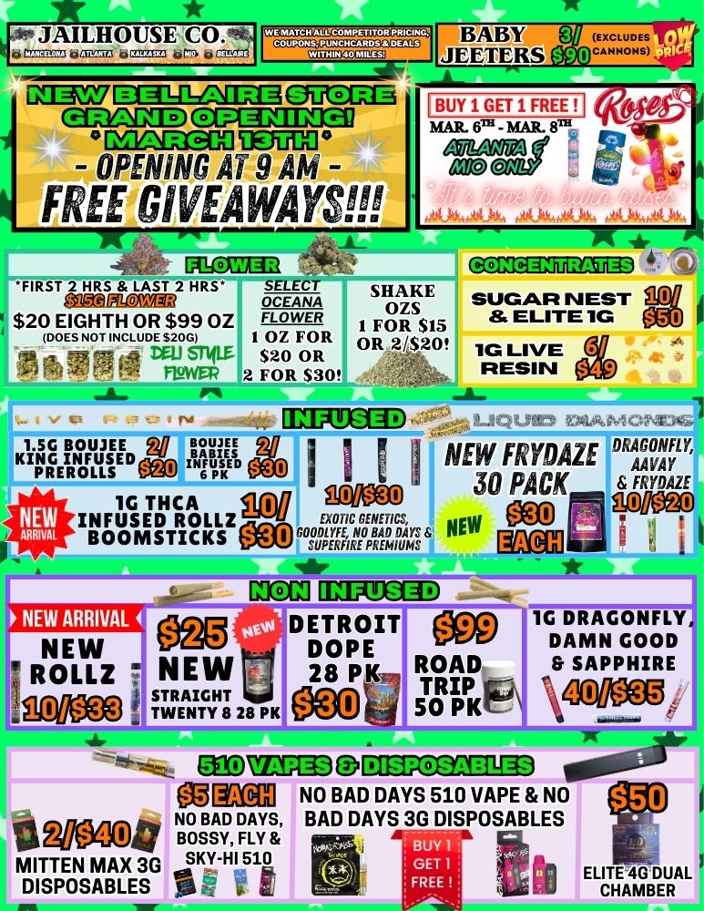 gir JAILHOUSE tirrmisa..5 623 tirrs 39013.21GE4F1 WERIATCH ALL COMPETITOR PRICING GD13111E OUCEG CECanalD C113Eta CMDSGO DEJUDO - OPENING Ai 9 AM - FREE GIVEAW YS PlaiM FIRST 2 HRS LAST 2 HRS SELECT SHAKE OCEANA OZS $20 EIGHTH OR $99 OZ FLOWER 1 FOR $15 DOES NOT INCLUDE $200 1 OZ FOR OR 2/$20 BABY JEETERS BUY 1 GET 1 FREEII MAR. 600 - MAR. ATLANTA V DEU snim $20 OR fLoWEF 2 FOR $30 1.5G BOWIE pll CAME KING INFUSED AIEI.REROLLsgNBTDIP 1G THCA INFUSED ROLLZ BOOMSTICKS NEW STRAIGHT TWENTY 8 28 PK SUGAR NEST 8 ELITE 1G 1G LIVE RESIN 113VarEIED4..2-10tgac NEW FRYDAZE DRAGONFLY AAVAY 30 PACK FRYDAZE Oa an EXOTIC GENETICS NEW MallEVIEMP gag tr aCIT HRIXEICOD DETROIT WO DOPE n 28 P 1.i711 50 PK CMCD1-1713 DISPOSABLES 4PlloW 1G DRAGONFLY DAMN GOOD SAPPHIRE MI3nAl NO BAD DAYS 510 VAPE NO NO BAD DAYS BAD DAYS 3G DISPOSABLES a Wa14 BOSSY FLY A ix I...4.. 1 MITTEN MAX 3G SKY-HI 510 ga g 5 -F. I 1 1 ELITE 4G DUAL DISPOSABLES SCR w a 11...0 CHAMBER / 