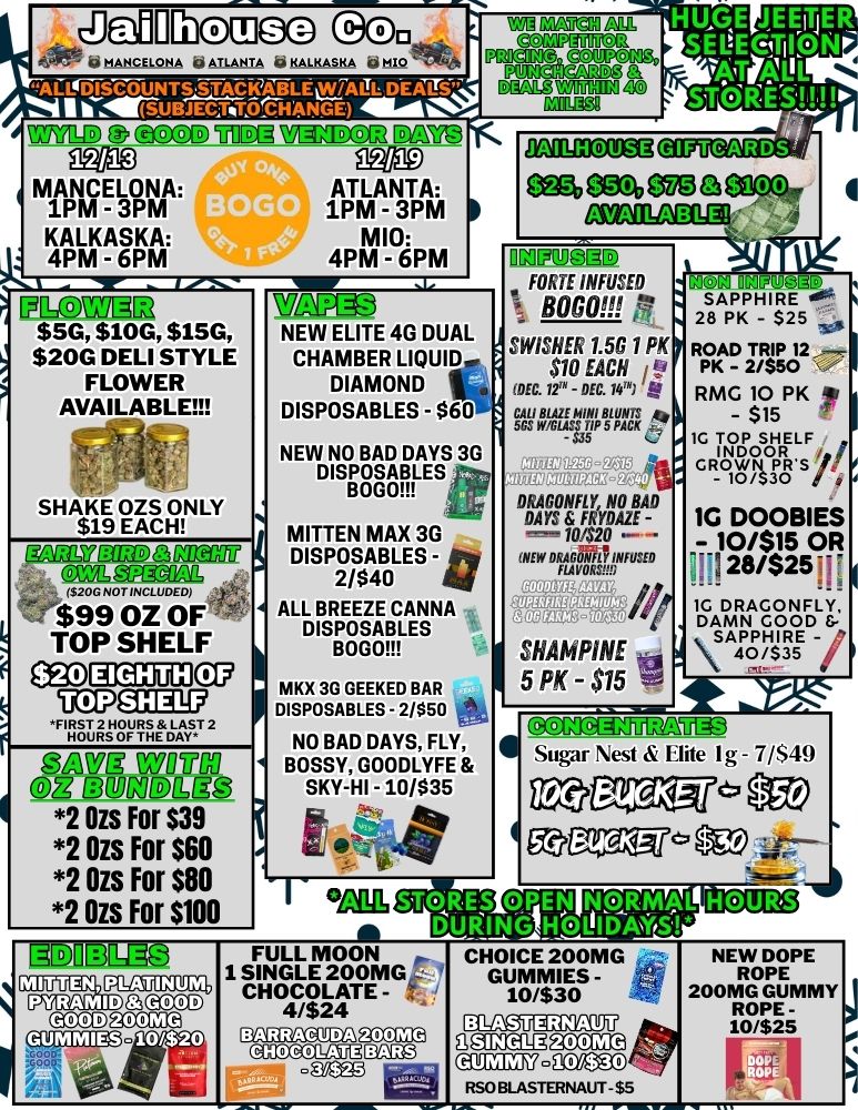 zDellnlaieG aj 6 MANELONA 66 ATLANTA KALKASKA one WAMCDG2 MW3 ATLANTA 1PM-3PM MI0 4PM - 6PM MIPM NM Ill..4.... .4.111 ..1 ICC73153 WLNTh $5G $10G $15G NEW ELITE 4G DUAL $20G DELI STYLE CHAMBER LIQUID. FLOWER DIAMOND AVAILABLE DISPOSABLES - $60 1 SHAKE OZS ONLY $19 EACH ffnM77 MD 3 ai-201 520G NOTINCLUDEDI --$99 OZ OF TOP SHELF OSIDECEMCKg ap7aDilg llgTuMMOP nw u DeBODIgc3 2 Ozs For $39 2 Ozs For $60 2 Ozs For $80 2 Ozs For $100 NEW NO BAD DAYS 3G DISPOSABLES BODO MITTEN MAX 3G DISPOSABLES -2/$40 ALL BREEZE CANNA DISPOSABLES BOGS MKX 3G GEEKED BAR DISPOSABLES - 2/$50 NO BAD DAYS FLY BOSSY GOODLYFE SKY-HI - 10/$35 ft Dall110292Q HUGE JEETIER SELTOTIICIN wriguL GIFTCARDS egio egrb OM 3 MC arainEligk OCOUQIJD FORTE INFUSED BOGO r1 SWISHER 1.50 1 PK $10 EACH / DEC. 72m - DEC. 1417 cstiraisptga att DRAGONFLY NO NAT DAYS FRYDAZE -10$20 NEW f /47 SHAMP1NE 5 PK - $15 .111 1.G1 SAPPHIRE 28 PK - $25 Zb ROAD TRIP 12 - I PK - 2/$50 RMG 10 PK - $15 TisSoWRE- RTg Ards /1 1G DOOBIES - 10/$15 OR ill 28/$25 1G DR WAVNA Teal SAPPHIRE - 40/$35 / S is CGfNA Sugar Nest Elite I g - 7/$41 au oar ea Sco STORES OPEN INEN NQRMAL W DUItINHODAYS 1110Elli M11173111 FULL MOON - 1 SINGLE 200MG CHOCOLATE - 4/$24 BARRAeuDASOCI atcmtlumm CHOICE 200MG GUMMIES - 10/$30 11119 ip samliccia6 E aTEX.20Y e K0 RSOBLASTERNAUT $5 NEW DOPE ROPE 200MG GUMMY ROPE -10/525 MI EN plcaugulz PYRAMID GGOOD GOOD SCCM -10/$20 mss ... . 0003 I. / 