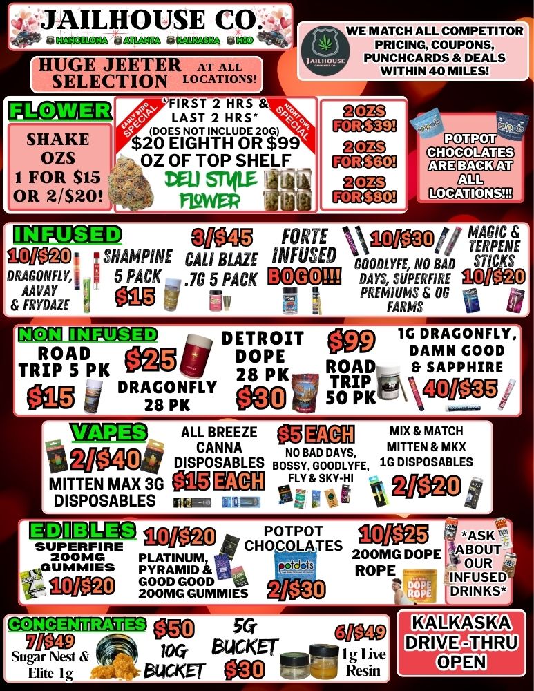 lif..JAILHOUSE CO t.. ti Ma. ti Ma WM... BIBS HUGE JEETER AT ALL SELECTION LOCATIONS E1 SHAKE OZS 1 FOR $15 OR 2/$20 FIRST 2 HRS LAST 2 HRS Era tri414419 9 OZ OF TOP SHELF Dal STIIM - FIRWEP WE MATCH ALL COMPETITOR PRICING COUPONS PUNCHCARDS DEALS WITHIN 40 MILES MEMO Mg FORTE IA 0611114TEARGPIECNt Mlleg0 SHAMPINE CAL BLAZE INFUSED GOODLYFE NO DAD STICKS DRAGONFLY 5 PACK .7G 5 PACK B 0 G 0 DAYS SUPERFIRE ACRE AAVAY eigig 7. PREMIUMS OR FRYDAZE d FARMS CIIPMCD DETROIT 000 1G DRAGONFLY TRIP PK le ROAD OaVi DOPE RIP 5 DAMN GOOD 020 DRAGONFLY 28 PK 50 PK ROADtp SAPPHIRE 28 TRIP Awatimiko 1371D ALL BREEZE MM3X1 mix MATCH CANNA NO BAD DAYS MITTEN MRS g DISPOSABLES BOSSY GOODLYFE 1G DISPOSABLES MITTEN MAX 3G ag KIM L F Y SKY-H1 DISPOSABLES rN 1 Q.-- - .- 2/$40 DIDEMaa POTPOT SUPERFIRE CHOCOLATES 200MG PLATINUM 200MG DOPE GUMMIES reotcloi s PYRAMID ROPE - 10Myl GOOD GOOD VIA pa 200MG GUMMIES t. 2/$20 10/$25 01 ASK ABOUT OUR INFUSED LDRINKS GcsainzigazugacEDi1 50. t/1060 locWO z0.-1A.. Sugar Nest 64CKET-4711 1g Live Hite Ig 5ticKET - Resin / 
