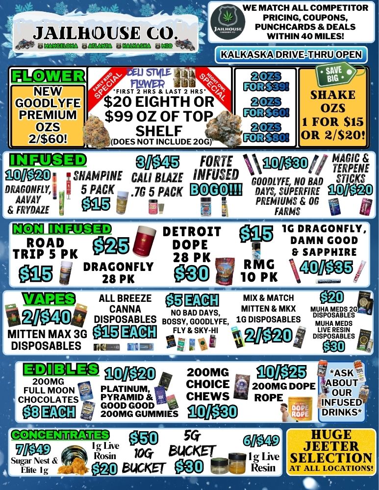 WE MATCH ALL COMPETITOR PRICING COUPONS PUNCHCARDS DEALS WITHIN 40 MILES ILALKASKA DRIVE FLOWER Wt FIRST2HRS LAST 2 HRS $20 EIGHTH OR $99 OZ OF TOP. SHELF DOES NOT INCLUDE 20G NEW GOODLYFE PREMIUM OZS 2/$60 SHAKE OZS 1 FOR $15 OR 2/$20 ILEPTEM 00.0 FORTE INFUSED Vtg3ffi3 MO. iSHAIVINE CAL BLAZE DRAGONFLY 5 PACK .76 5 PACK BOGOR GOODLYFE NO BAD STICKS DAYS SUPERFIRE MlleE AAVAY PREMIUMS OG FRYDAZE FARMS - DETROIT 28 PK 28 nu egg 1G RmANG og FLpy ROAD 10 PK RING 11 SAPPHIRE MOT EMECOD iii./ .. m Eir DOPE TRIP 5 PK eigo 4 DRAGONFLY MGED ALL BREEZE MK/ mix MATCH ea CANNA NO BAD DAYS MITTEN MKX MUHA MEDS 2G Ijf DISPOSABLES BOSSY GOODLYFE 1G DISPOSABLES MITTEN MAX 3G etg gag DTuPHOASA.BE LEE FLY SKY-HI 0 MO 4 17 DISPOSABLES DISPOSABLES imam MICR SE ilvd 0 z ea nj ----- 2/$40 FIDOE3M0 gzeu 200MG ASK FULL MOON PLATINUM Or CHOICE a 200MG DOPE I ABOUT200MG CHOCOLATES PYRAMID t.t CHEWS ROPE s OUR INFUSED GOOD GOOD 200MG GUMMIES 7 DRINKS 3011BIZEZEIRD Mo 56- mop Ci11040 I g Lhe St Nest Rosin KAT aUCKET I g Lire Elite I g eliKET Resin WO 477 HUGE JEETER SELECTION AT ALL LOCATIONS / 