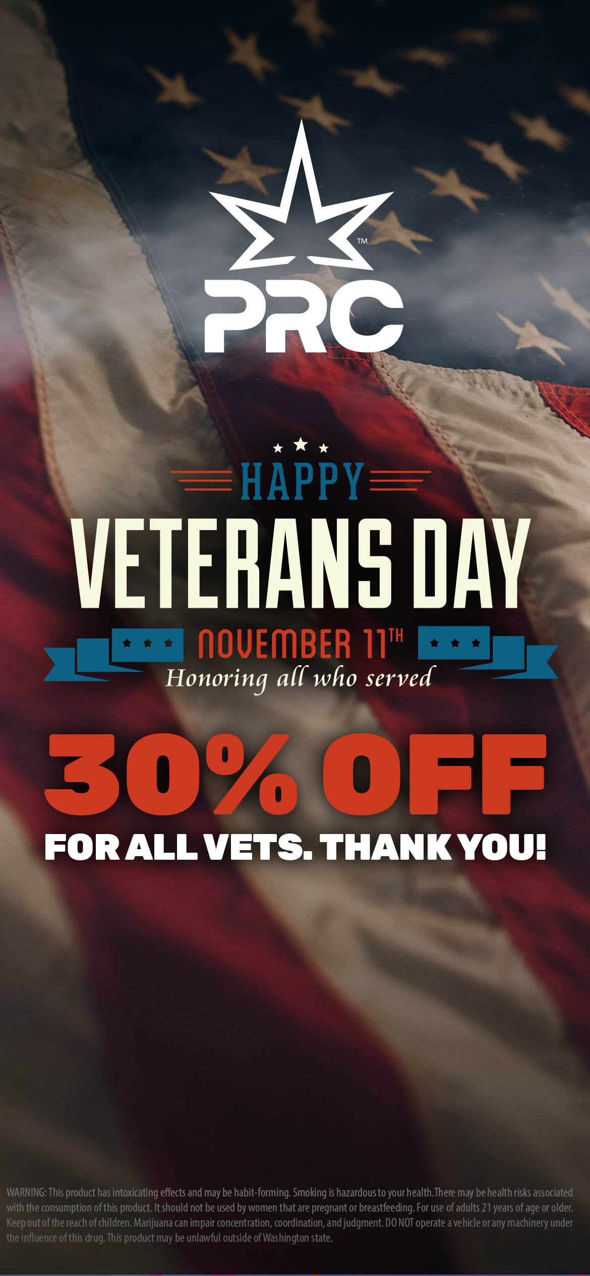 46kati. HAPPY - VETERANS DAY nOUEMBEH ir Honoring all who served FOR ALL VETS. THANK YOU 314 WARNING This product has intoxicating effects and may be habit-forming. Smoking is hazardous to your health.There may be health risks associated with the consumption of this product. It should not be used by women that are pregnant or breastfeeding. For use of adults 21 years of age or older. Keep out of the reach of children. Marijuana can impair concentration coordination and judgment. DO NOT operate a vehicle or any machinery under the influence ofthis drug. This product may be unlawful outside of Washington state. / 