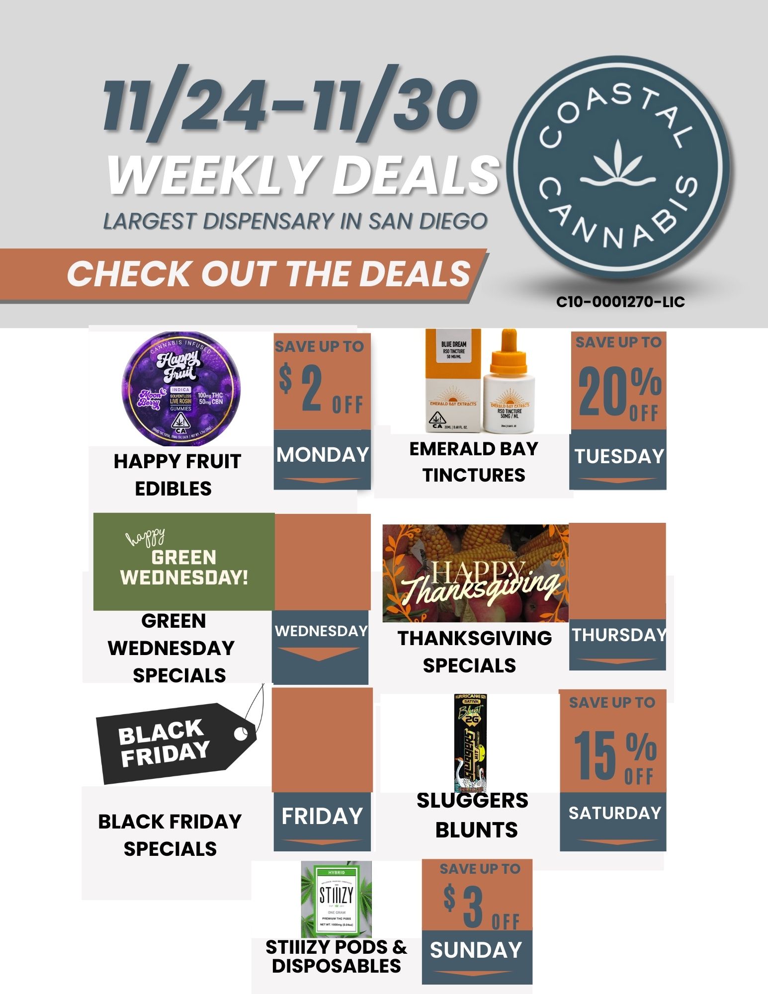 11/24-11/30 LARGEST DISPENSARY IN SAN DIEGO CHECK OUT THE DEALS C10-0001270-LIC HAPPY FRUIT EDIBLES GREEN WEDNESDAY GREEN WEDNESDAY SPECIALS BLACK FRIDAY SPECIALS SAVE UP AI 2 OFF MONDAY U- MUM jh e 1..... . EMERALD BAY TINCTURES SAVE UP i it 20 TUESDAY FRIDAY THANKSGIVING SPECIALS STIIIZY PODS DISPOSABLES SL ERS BLUNTS SAVE UP TO SAVE UP TO SATURDAY / 