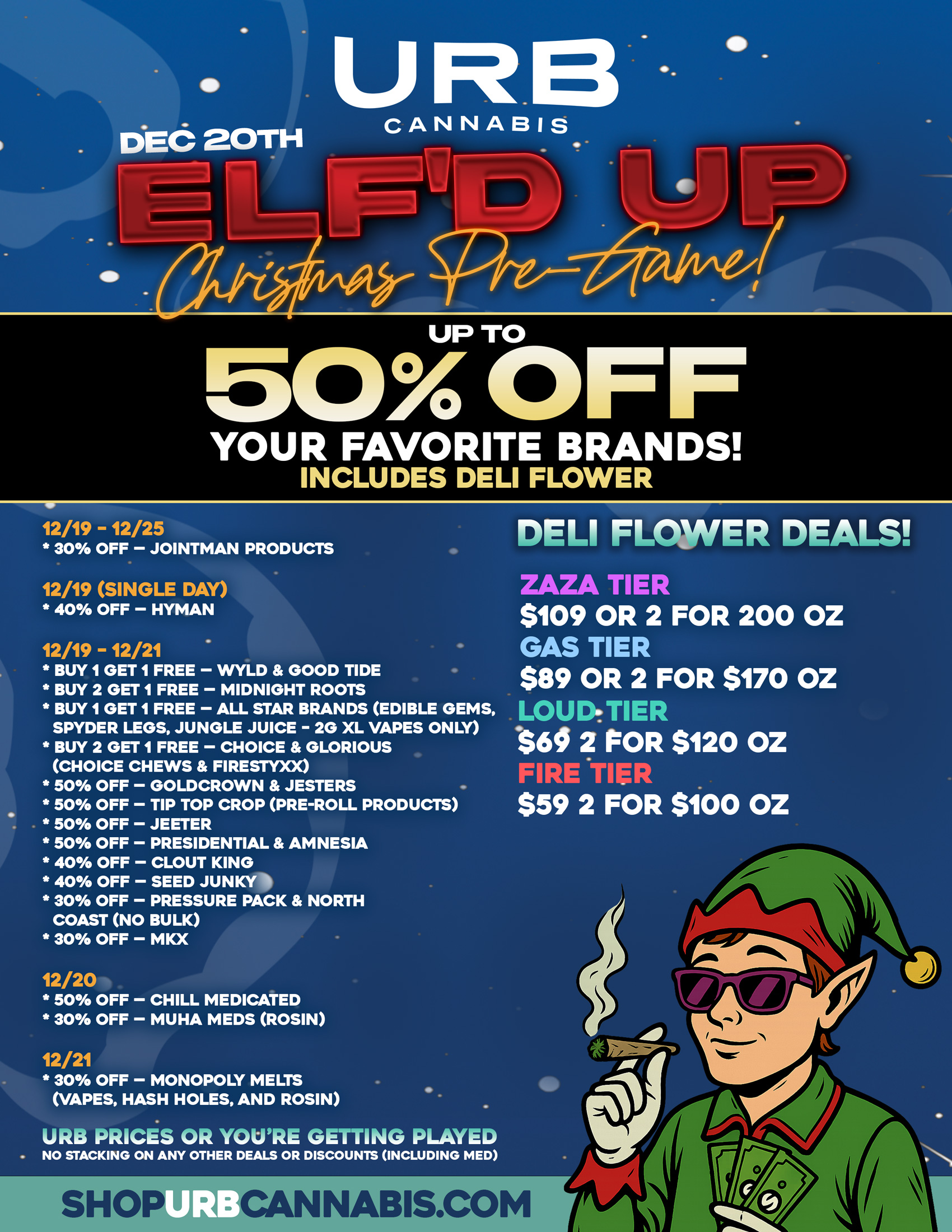 UP TO 50 OFF YOUR FAVORITE BRANDS INCLUDES DELI FLOWER 12/19 - 12/25 30 OFF - JOINTMAN PRODUCTS 12/19 SINGLE DAY 40 OFF - HYMAN 12/19 -12/21 BUY 1 GET 1 FREE - WYLD GOOD TIDE BUY 2 GET 1 FREE - MIDNIGHT ROOTS BUY 1 GET 1 FREE - ALL STAR BRANDS EDIBLE GEMS SPYDER LEGS JUNGLE JUICE - 2G XL VAPES ONLY BUY 2 GET 1 FREE - CHOICE GLORIOUS CHOICE CHEWS FIRESTYXX 50 OFF - GOLDCROWN JESTERS 50 OFF - TIP TOP CROP PRE-ROLL PRODUCTS 50 OFF - JEETER 50 OFF - PRESIDENTIAL AMNESIA 40 OFF - CLOUT KING 40 OFF - SEED JUNKY 30 OFF - PRESSURE PACK NORTH COAST NO BULK 30 OFF - MKX 12/20 50 OFF - CHILL MEDICATED 30 OFF - MUHA MEDS ROSIN 12/21 30 OFF - MONOPOLY MELTS VAPES HASH HOLES AND ROSIN URB PRICES OR YOURE GETTING PLAYED NO STACKING ON ANY OTHER DEALS OR DISCOUNTS INCLUDING MED DELI FLOWER DEALS ZAZA TIER $109 OR 2 FOR 200 OZ GAS TIER $89 OR 2 FOR $170 OZ LOUDTIER .$60 2 POR $120 OZ FIRE TIEI $59 2 FOR $100 OZ 0416h44IIIIIIIko / 
