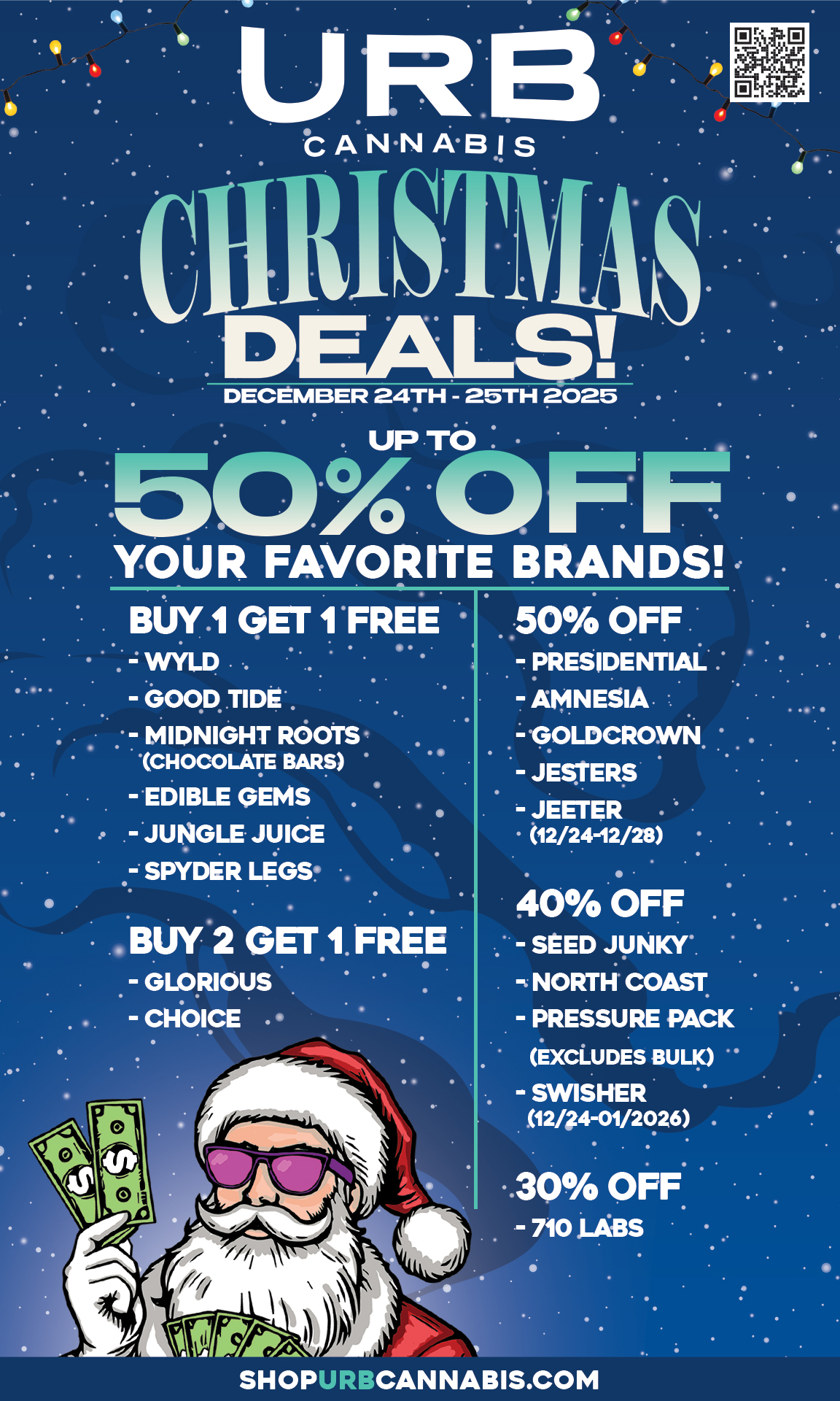 qN.N AB I S DECEMBER 24TH - 25TH 2025 . YOUR FAVORITE BRANDS BUY.1 GET 1 FREE . WYLD . - GOOD TIDE - MIDNIGHT ROOTS CHOCOLATE BARS - EDIBLE GEMS . - JUNGLE JUICE - SPYDER LEGS . 50 OFF - PRESIDENTIAL . - AMNESIA - GOLDCROWN - JESTERS - JEETER 12/24-12/28 40 OFF - SEED JUNKY NORTH COAST - PRESSURE PACK EXCLUDES BULK - SWISHER 1244-131/20.26 . 30 OFF - 710 LABS SHOPURPCANNABIS.COM / 