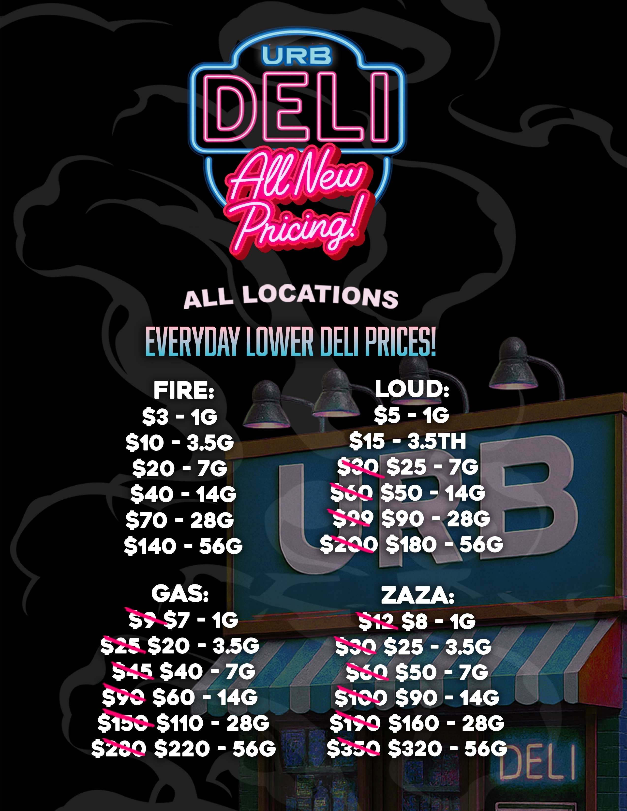 ALL LOCATIONS EVERYDAY LOWER DELI PRICES FIRE $3 -1G vc- $10 - 3.5G $20 - 7G $40 -14G $70 - 28G $140 - 56G GAS S $7 -1G $25 $20 - 3.5 645 $40 - 7 $90 $60 14G SiSO $110 - 28G $200 $220 - 56G LOUD 1G $15 - 3.5TH r-------- $3CIrti51 7G yin $50 - 14G a91$90 -28G $180 ZAZA $12 $8 -1G $.7.1. $25 - 3.5G $Z1 $50 - 7G $i00 $90 - 14G WO $160 - 28G s3t1 $320 56G0E L. I ---- / 