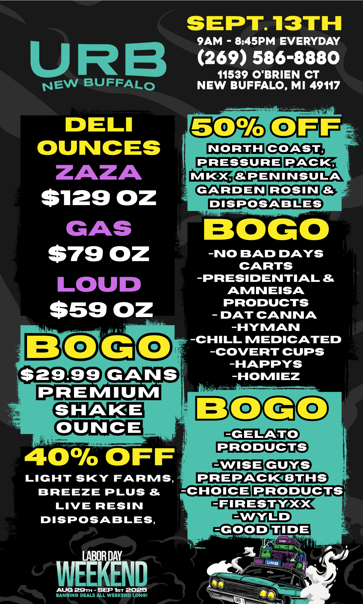 UR NEW BUFFALO DELI OUNCES ZAZA $129 OZ GAS $79 OZ LOU $59 OZ 1 2 -76 PREMIUM SEPT. 13TH 9AM - 845PM EVERYDAY 269 586-8880 11539 OBRIEN CT NEW BUFFALO MI 49117 ROSIN DISPOSABLES CANS - . 40 OFF LIGHT SKY FARMS BREEZE PLUS LIVE RESIN DISPOSABLES CIGCI -NO BAD DAYS CARTS -PRESIDENTIAL Si AOLIVI N EISIO PRODUCTS - DAT CANNA -HYMAN -CHILL MEDICATED -COVERT CUPS -HAPPYS -HOMIEZ PRODUCTS tRZEIZAIKEIDa3 PREPACIVEITHS CHOICE PRODUCTS. -GOOD TIDE LABOR DAY WEEKEND AUG 29TH - SEP 1ST 2020 BANGING DEALS ALL WEEKEND LONG / 