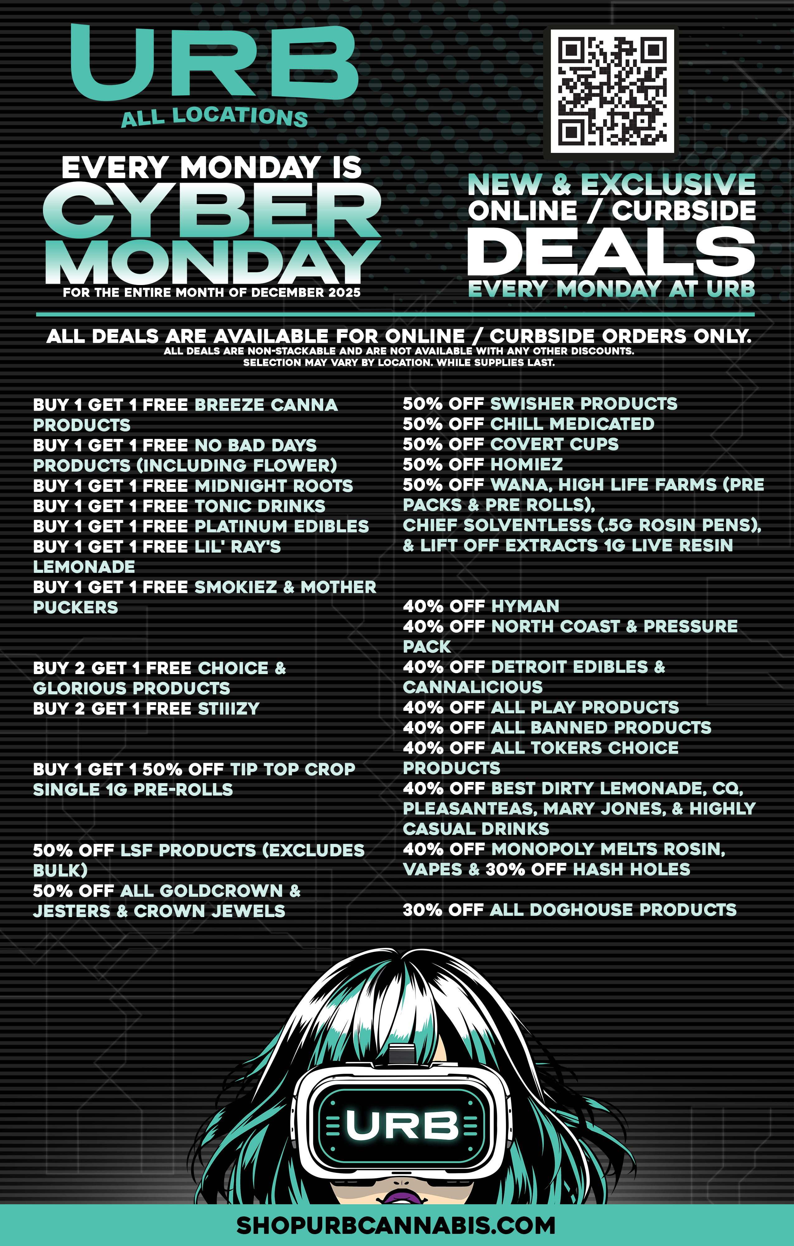 ALL LOCATIONS EVERY MONDAY CYBER 11/1ComAY FOR THE ENTIRE MONTH OF DECEMBER 2025 - NEW EXCLUSIVE ONLINE /CURBSIDE DEALS EVERY MONDAY AT Um ALL DEALS ARE AVAILABLE FOR ONLINE / CURBSIDE ORDERS ONLY. ALL DEALS ARE NON-STACKABLE AND ARE NOT AVAILABLE WITH ANY OTHER DISCOUNTS. SELECTION MAY VARY BY LOCATION. WHILE SUPPLIES LAST. BUY 1 GET 1 FREE BREEZE CANNA PRODUCTS BUY 1 GET 1 FREE NO BAD DAYS PRODUCTS INCLUDING FLOWER BUY 1 GET 1 FREE MIDNIGHT ROOTS BUY 1 GET 1 FREE TONIC DRINKS BUY 1 GET 1 FREE PLATINUM EDIBLES BUY 1 GET 1 FREE LIL RAYS LEMONADE BUY 1 GET 1 FREE SMOKIEZ MOTHER PUCKERS BUY 2 GET 1 FREE CHOICE GLORIOUS PRODUCTS BUY 2 GET 1 FREE STIIIZY BUY 1 GET 1 50 OFF TIP TOP CROP SINGLE 1G PRE-ROLLS 50 OFF LSF PRODUCTS EXCLUDES BULK 50 OFF ALL GOLDCROWN JESTERS CROWN JEWELS .. 50 OFF SWISHER PRODUCTS 50 OFF CHILL MEDICATED 50 OFF COVERT CUPS 50 OFF HOMIEZ 50 OFF WANA HIGH LIFE FARMS PRE PACKS PRE ROLLS CHIEF SOLVENTLESS .5G ROSIN PENS LIFT OFF EXTRACTS 1G LIVE RESIN 40 OFF HYMAN 40 OFF NORTH COAST PRESSURE PACK 40 OFF DETROIT EDIBLES CANNALICIOUS 40 OFF ALL PLAY PRODUCTS 40 OFF ALL BANNED PRODUCTS 40 OFF ALL TOKERS CHOICE PRODUCTS 40 OFF BEST DIRTY LEMONADE CO PLEASANTEAS MARY JONES HIGHLY CASUAL DRINKS 40 OFF MONOPOLY MELTS ROSIN VAPES 30 OFF HASH HOLES 30 OFF ALL DOGHOUSE PRODUCTS SHOPURBCANNABIS.COM WEI 1 . r / 