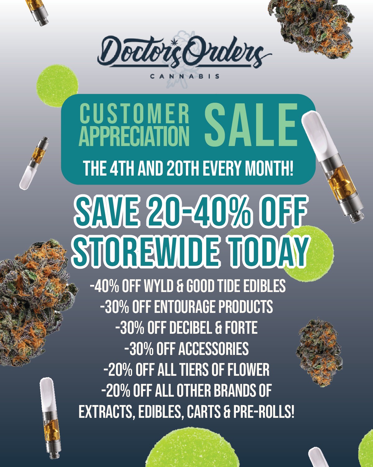 CANNABIS CUSTOMER SALE APPRECIATION THE 4TH AND 20TH EVERY MONTH 20-40 STOREMIDE TODAY -40 OFF WYLD Ft GOOD TIDE EDIBLES -30 OFF ENTOURAGE PRODUCTS -30 OFF DECIBEL FORTE -30 OFF ACCESSORIES -20 OFF ALL TIERS OF FLOWER -20 OFF ALL OTHER BRANDS OF EXTRACTS EDIBLES CARTS Ft PRE-ROLLS / 