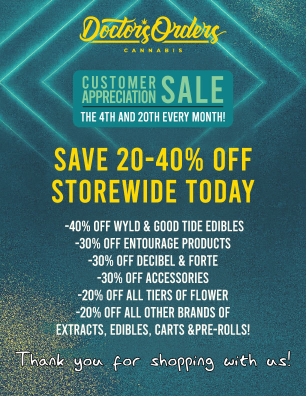 z CUSTOMER SALE APPRECIATION THE 4TH AND 20TH EVERY MONTH SAVE 20-40 OFF STOREWIDE TODAY -40 OFF WYLD GOOD TIDE EDIBLES -30 OFF ENTOURAGE PRODUCTS -30 OFF DECIBEL FORTE -30 OFF ACCESSORIES -20 OFF ALL TIERS OF FLOWER -20 OFF ALL OTHER BRANDS OF EXTRACTS EDIBLES CARTS PRE-ROLLS / 