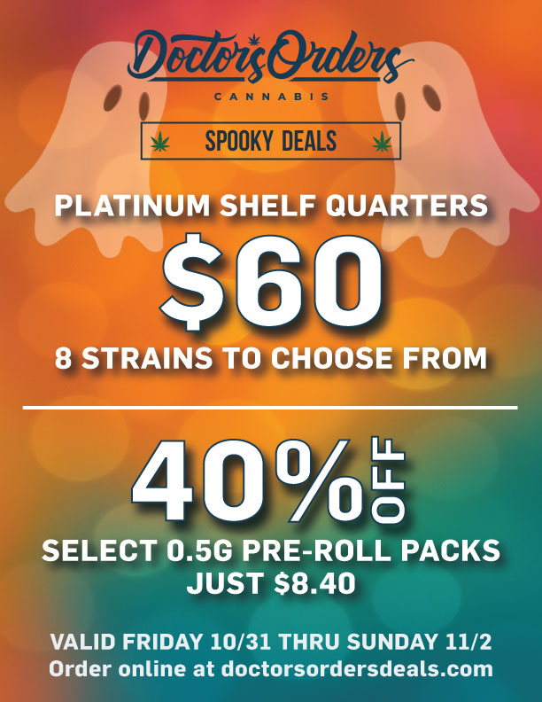 ORP494thAs-- SPOOKY op 111F PLATINUM SHELF QUARTERS spr. 8 STRAINS TO CHOOSE FROM 4 0 . SELECT 0.5G PRE-ROLL PACKS JUST $8.40 VALID FRIDAY 10/31 THRU SUNDAY 11/2 Order online at doctorsordersdeals.com / 