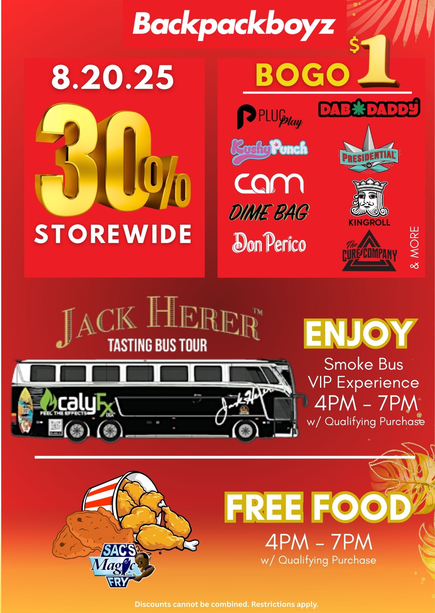 Backpackboyz s 8.20.25 BOGO DAB 41 DA D D 0/41E ezi STOREWIDE K HERE TASTING BUS TOUR Smoke Bus VIP Experience 4PM 7pm w/ Qualifying Purchase 4PM - 7PM w/ Qualifying Purchase be combined. Restrictions apply. / Backpack Boyz San Bernardino!  Join us this Wednesday, August20 for an epic in-store event:30% OFF storewide  great savings across the board!Buy 1, get one for just $1 on top brands like Plug Play, Dab Daddyy, Kushy Punch, The Cure Company, Presidential, and more!FREE food from Sac's Magic Fry with a qualifying purchase.Jump aboard the Jack Herer Smoke Bus with qualifying purchases. When: Wednesday, August 20, 2025 Where: 1090 S Arrowhead Ave, San Bernardino, CA 92408Don't miss out  deals, bites, and good vibes all in one place. Bring a friend and consider this your official invite! See you there!*Restrictions Apply. While supplies last*