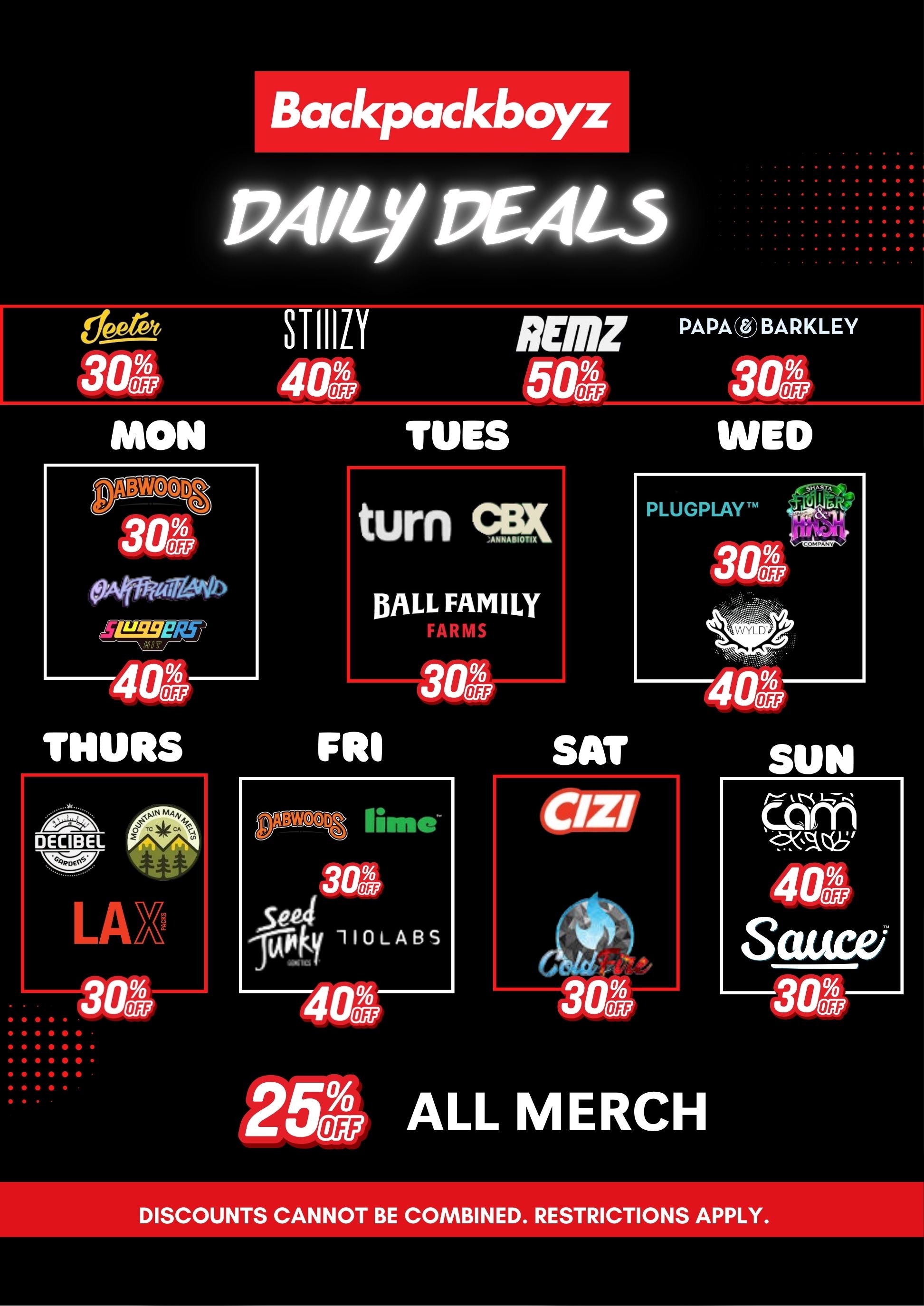 epeat 3 al. MON Backpackboyz PAILY PEALS 304 oftAviatotto L9SE/8 40L THURS FRI STIIILYREMZ PAPAresBARKLEY 401 501 30A TINS WED turn ANNABIOT15 BALL FAMILY Altk OW It 0 LAK 30A 304 limo 30S 5ea 0LABs 40 PLUGPLAYTM 30 2564 ALL MERCH SUN tam 40A Saucei DISCOUNTS CANNOT BE COMBINED. RESTRICTIONS APPLY. / Hey Backpackboyz squad!  Just a reminder that we've got daily brand deals going all week. Don't forget to stop by and take advantage of discounts on your favorite brands. See you soon! 