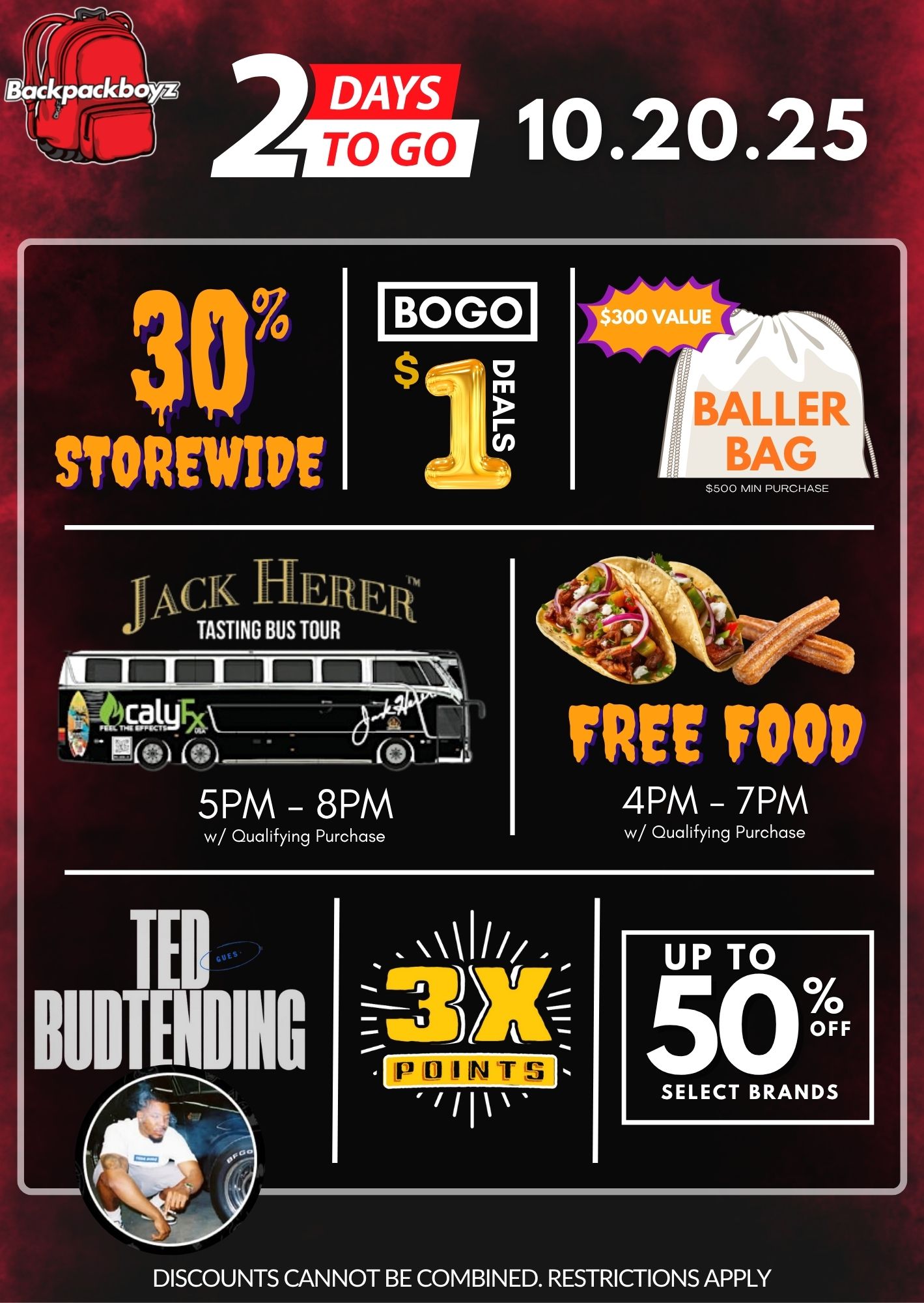 w/ Qualifying Purchase DISCOUNTS CANNOT BE COMBINED. RESTRICTIONS APPLY /  2 Days Until BackpackBoyz!  10.20.25 30% Storewide BOGO $1 Deals Baller Bag (value $300) with $500+ purchase Jack Herer tasting bus  5PM8PM Free Food 4PM7PM (w/ qualifying purchase) 3 Reward Points Up to 50% Off Select Brands Teds Budz Budtending in the houseDon't miss it  see you there!*While supplies last. Restrictions apply.*