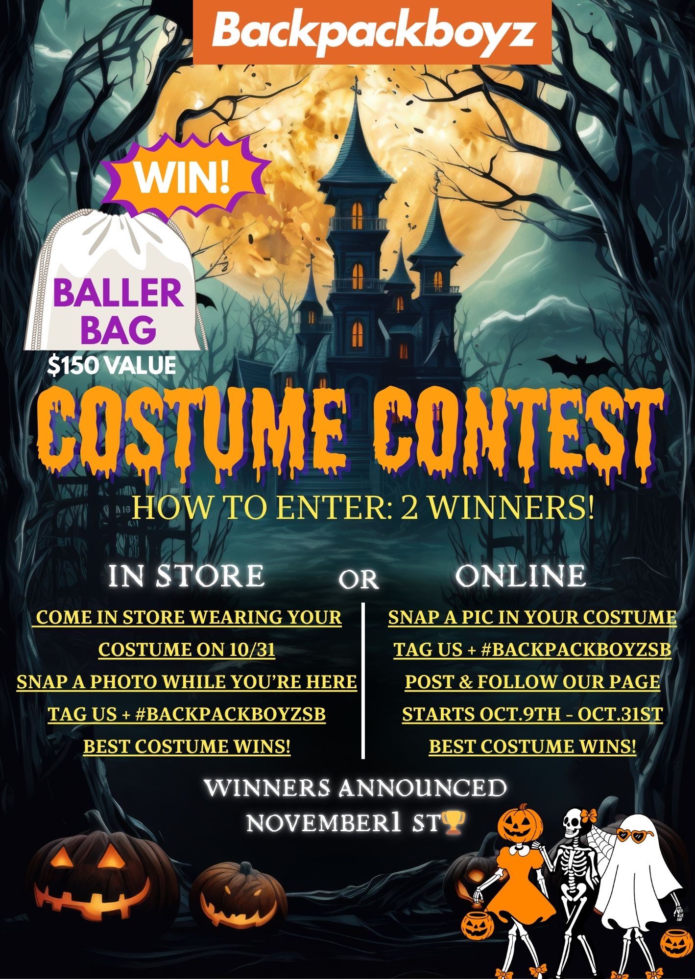 Backpackboyz it s got - 4v of 41 TO ENTER 2 WINNERS si IN STORE OR COME IN STORE WEARING YOUR COSTUME ON 10/31 ONLINE SNAP A PIC IN YOUR COSTUME TAG US BACKPACKBOYZSB SNAP A PHOTO WHILE YOURE HERE TAG US BACKPACKBOYZSB BEST COSTUME WINS POST FOLLOW OUR PAGE STARTS OCT.9TH - OCT.31ST BEST COSTUME WINS WINNERS ANNOUNCED NOVEMBER1 ST. /  Ready to WIN this Halloween?In-store Contest:Head to BackPack Boyz San Bernardino (1090 S Arrowhead Ave, San Bernardino, CA 92408)  Friday, Oct 31  6 AM-10 PM Make any purchase in costume and you're eligible for our Best Costume Contest! Also participating online: Snap a pic in your costume Tag us + #BackPackBoyzSB Post & follow our page Best costume wins, winner announced November 1st!