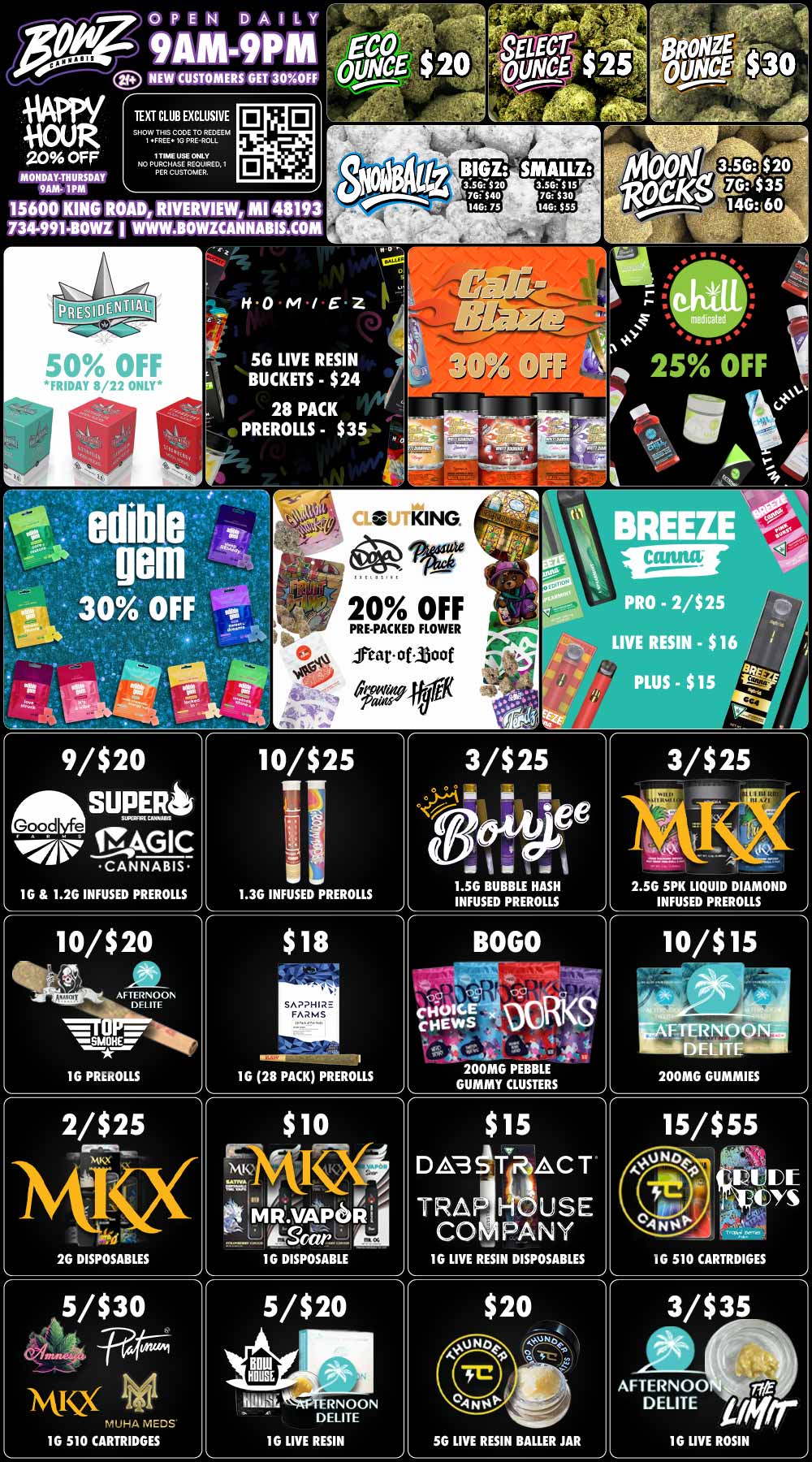 Itr-C 1 DICE.. CHEWS at T. al 200MG PEBBLE GUMMY CLUSTERS L pm OPEN DAILY 9AM-9PM VW/ 10UR 20 OFF MONDAY-THURSDAY 9AM- 1PM NEW CUSTOMERS GET 30OFF TEXT CLUB EXCLUSIVE SHOW THIS CODE TO REDEEM 1 .FREE. le PRE-ROLL 1 TIME USE ONLY NO PURCHASE RECUERED. 1 PER CUSTOMER. 15600 ROAD RIVERVIEW MI 48193 734-991-BOWL I WWW.BOWICANNABIS.COM KING SG LIVE RESIN BUCKETS - $24 28 PACK PREROLLS - $35 9/$20 SUPER Good e gAGIC CANNABIS 1G 1.2G INFUSED PREROLLS 10/$20 olk 4 irt. cde AFTERNOON rul SMOHE. iher 1G PREROLLS 2/$25 Ire. AM. aI . - - 416 2G DISPOSABLES KING. PRE-PACKED FLOWER lear.olMoof 43C-filta 01 t attrowon 10/$25 i I. TEL 1.3G INFUSED PREROLLS SAPPHIRE FARMS - $4.7 aid r r- wir. MR.VAPOR i trgeaci.. 1G DISPOSABLE halibtAcTERNOON DELITE 1G LIVE RESIN 3/$25 sal i ee 14.L-Ulitif 1.5G BUBBLE HASH INFUSED PREROLLS r $15 D 3STRACT TRA USE CO PANY 1G LIVE RESIN DISPOSABLES 2.5G 5PK LIQUID DIAMOND INFUSED PREROLLS 15/$55 DE / BowZ Weekly StealZ! All Deals Except Presidential VALID 8/18-8/24. Happy Hour is Mon-Thu 9am-1pm in store only. Text Club 1 *FREE* 1g Doobies Preroll, LIMIT 1 TIME USE, PER CUSTOMER, NO EXCEPTIONS! *FREE* = $0.01. Any percent (%) discount comes off regular price item before any taxes. Any of these offers on this promotion are not stackable with any other coupons or offers. While supplies last. Prices are subject to change without notice. Visit us @ www.BowzCannabis.com for full menu and All DealZ!