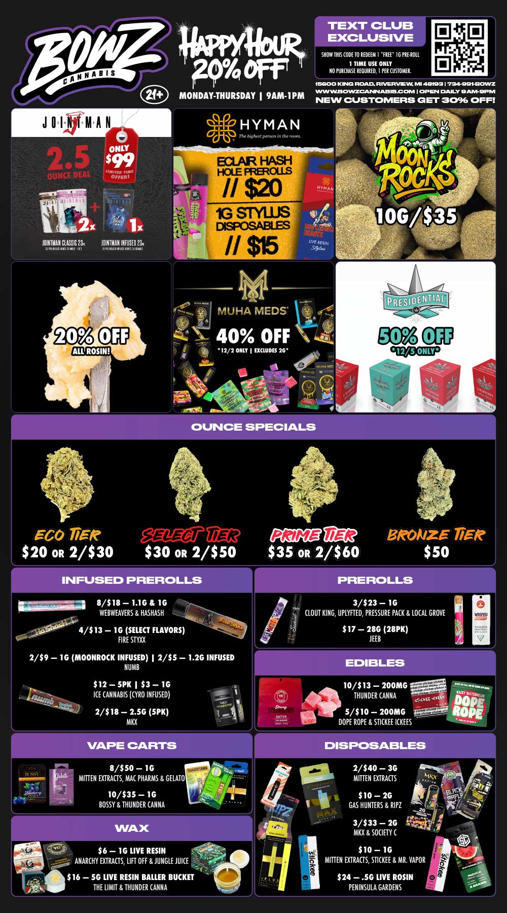 J 0 I KMIA N ONLY $99 uarno MAI OMR 101k111AN CLASSIC 211 1161111W111E111.11111K1 a1 -0 X 1 X MINIVAN WISED 231 nnintullIPICIIIII Y Olgil P4 eff MONDAY-THURSDAY I 9AM-IPM TEXT CLUB EXCLUSIVE SHOW THIS COOL 10 REDEEM I FREE I G PRE ROLL 1 TIME USE ONLY NO PURCHASE REQUIRED I PER CUSTOMER. 15E100 KINGS ROAD R FVEPVia UM MI 413t123 72447011COMIZ VVIN W.E301NZGRUSIN AS 615.0 ONI I OPEN DAILY HAM-9PM NEW CUSTOMERS GET SO OFF a -4 HYMAN The highest prson in the room. N MUHA MEDS -- 40 OFF k 12/2 ONLY J EXCLUDES 26 OUNCE SPECIALS IGO TiRR OA $20 OR 2/$30 $30 OR 2/$50 $35 OR 2/$60 INFUSED PREROLLS W Si 8/$ 18 - 1.IG 1G WEBWEAVERS HASHASH 4/$13 - 1G SELECT FLAVORS FIRE STYE 2/$9 - 1G MOONROCK INFUSED I 2/$5 - 1.26 INFUSED NUMB $12 - 5PK I $3- 16 ICE CANNABIS GYRO INFUSED 2/$18 - 2.5G 5PK MKX 8/$50- 1G MITTEN EXTRACTS MAC PHARMS GELATO 10/$35 - 16 BOSSY THUNDER CANNA 2.4 $6 - 1G LIVE RESIN -- ANARCHY EXTRACTS LIFT OFF JUNGLE JUICE $16 - 56 LIVE RESIN BAILER BUCKET THE LIMIT THUNDER CANNA PREROLLS 3/$23 - 1G CLOUT KING UPLYFTED PRESSURE PACK LOCAL GROVE $17 - 28G 28PK JEEB 10/$13 - 200MG gag... im.i...........1 THUNDER CANNA - Cis eiriti ecvn in 5/$10 - 200MG --- ROPE DOPE ROPE STICKEE ICKEES PE 2/$40 - 3G MITTEN EXTRACTS $10 - 26 GAS HUNTERS RIPZ 3/$33 - 26 MKX SOCIETY $10 - 1G MITTEN EXTRACTS STICKEE MR. VAPOR $24 - .56 LIVE ROSIN PENINSULA GARDENS / Most Deals Valid 12/1-12/7. Happy Hour is Mon-Thu 9am-1pm in store only. Text Club 1 *FREE* 1g Loosies Preroll, LIMIT 1 TIME USE, PER CUSTOMER, NO EXCEPTIONS! *FREE* = $0.01. Any percent (%) discount comes off regular price item before any taxes. Any of these offers on this promotion are not stackable with any other coupons or offers. While supplies last. Prices are subject to change without notice. Visit us @ www.BowzCannabis.com for full menu and All DealZ!