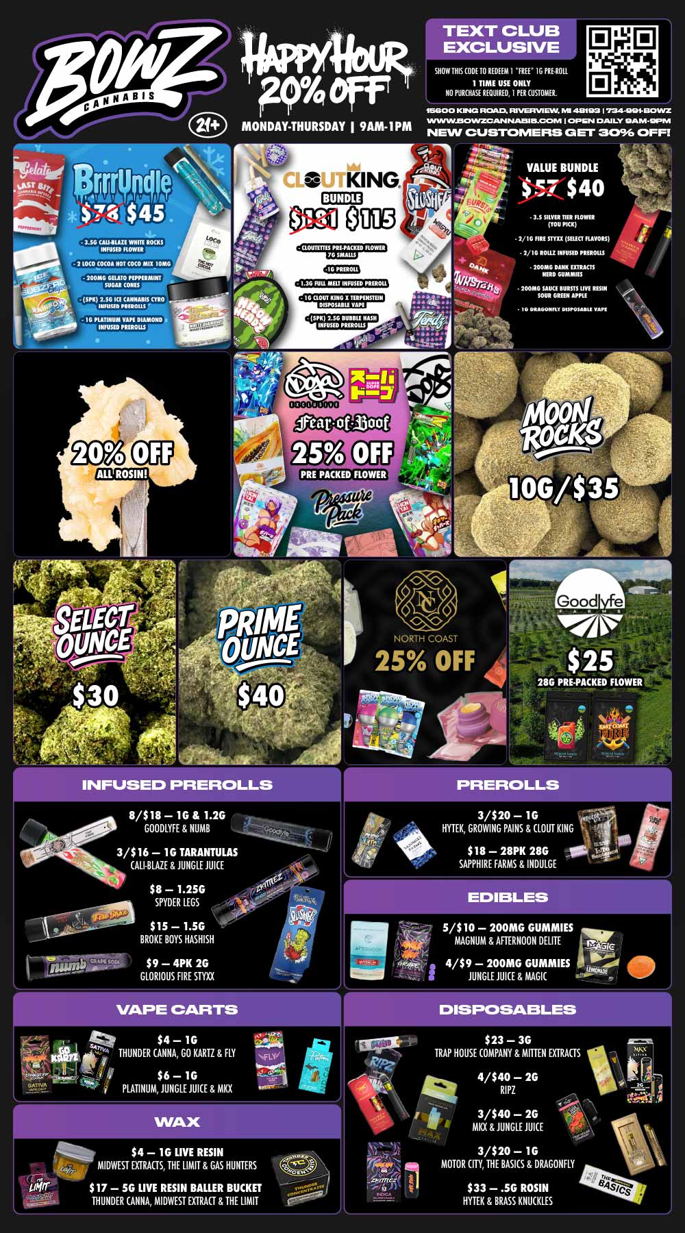 Puff MONDAY THURSDAY I 9AM- I PM TEXT CLUB EXCLUSIVE SHOW THIS ODE 10 REDEEM 1 FREE 1G PRGROLL 1 TIME USE ONLY NO MOUSE RIOUIRED I PER CISMIAM. 15800 KIP ROAD. FBI/GRIMM MI 402 I fldt-IMn1a0INZ WINVID301NZOAN NAM 5.4DOPA I OP EN DAB LY EIA M -WPM NEW CUSTOMERS GET 3096 OFF r - KING. BUNDLE OM - 3.54 CALI-BUZ WIRE ROMS INFUSED ROWER - 2 LOCO COCOA NOT COCO MIXIGNIO 200MG GELATO PEPPERMINT SUGAR CONES IG PREROLE I.3G RILL MELT INFUSED PURGE SPIE 2.5G ICI CANNABIS CYRO mum Plums G PLATINUM VAPE DIAMOND 111150 PIEROLLS - 1G LOUT XING X TIRPEIUTEIN DISPOSABLE VAPE 3.5 SILVER 11ER FLOWER YOU PICK 1/1G FIRE MIK SELECT FLAVORS 1/1G ROUE INFUSED FRINGES 200MG DANN EXTRACTS NERD GUMMIES 200MG SAUCE BURETS IIVE RESIN SOUR GREEN APPLE 10 DRAGONFLY DISPOSAISLI RAPE 511N 2.5G BUBBLE RASH INFUSED PREROLES ALL ROSIN NORTH COAST r INFUSED PREROL LS 8/$18 1G 1.2G GOODLYFE NUMB 3/$16 1G TARANTULAS CALI-BLAZE JUNGLE JUICE $8 1.25G SPYDER LEGS $15 I.5G BROKE BOYS HASHISH $9 4PK 26 GLORIOUS FIRE STYXX 3/$20 1G HYTEK GROWING PAINS CLOUT KING $18 28PK 28G SAPPHIRE FARMS INDULGE 5/$10 200MG GUMMIES MAGNUM AFTERNOON DELITE 4/$9 200MG GUMMIES JUNGLE JUICE MAGIC arr. $4 1G THUNDER ANNA GO KARTZ FLY $6 - 1G PLATINUM JUNGLE JUICE MKX S $4 1G LIVE RESIN MIDWEST EXTRACTS THE LIMIT GAS HUNTERS $17 5G LIVE RESIN BALLER BUCKET THUNDER ANNA MIDWEST EXTRACT THE LIMIT DISPOSABLES $23 3G TRAP HOUSE COMPANY MITTEN EXTRACTS 4/$40 2G RIPZ 3/$40 2G MKX JUNGLE JUICE 3/$20 1G MOTOR CITY THE BASICS DRAGONFLY $33 .56 ROSIN HYTEK BRASS KNUCKLES / BowZ Weekly StealZ! Most Deals Valid 11/3-11/9. Happy Hour is Mon-Thu 9am-1pm in store only. Text Club 1 *FREE* 1g Doobies Preroll, LIMIT 1 TIME USE, PER CUSTOMER, NO EXCEPTIONS! *FREE* = $0.01. Any percent (%) discount comes off regular price item before any taxes. Any of these offers on this promotion are not stackable with any other coupons or offers. While supplies last. Prices are subject to change without notice. Visit us @ www.BowzCannabis.com for full menu and All DealZ!