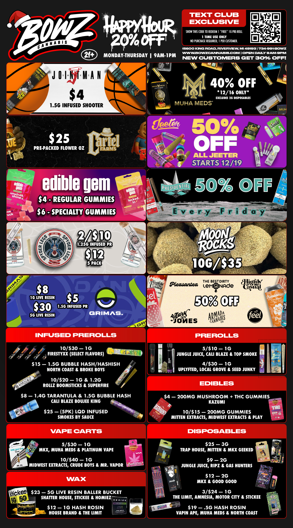 Fro Off MONDAY-THURSDAY I 9AM-1PM TEXT CLUB EXCLUSIVE SHOW HIS CODE 10 REDEEM I FREE 1G PRE.R011 1 TIME USE ONLY NO PURCHASE REQUIRED 1 PER CUSTOMER. 16800 KNG ROAD R IVERVEL W. MI 4111021724-001-EKYVVZ WIN IPLESOINZCANSI AIMS ONI I OP EN DAILY AIVI- EP NI NEW CUSTOMERS GET 0096 OFFI 1.5G INFUSED SHOOTER ii.74.4.H 40 OFF 12/16 ONLY EXCLUDES 2G DISPOSABLES ass HA MEDS-tc-A a $25 PRE-PACKED FLOWER OZ ALL JEETER STARTS 12/19 1111 edible gem tiel 4 us $ 4 - REGULAR GUMMIES $6 - SPECIALTY GUMMIES tacit HTIAI 8 16 $ LIVE RESIN $5 -sr $30 1.5G INFUSED PR 56 LIVE RESIN CRIMAS. INFUSED PREROLLS 44 10/$30 10 FIRESTYXX SELECT FLAVORS era $15 1.5G BUBBLE HASH/HASHISH NORTH COAST BROKE BOYS 10/$20 1G 1.2G ROLLZ BOOMSTICKS SUPERFIRE $8 1.4G TARANTULA 1.5G BUBBLE HASH CALI BLAZE BOUJEE KING $25 5PK LCD INFUSED SMOKES BY SAUCE 5/$10 1G JUNGLE JUICE CALI BLAZE TOP SMOKE 4/$30 1G UPLYRED LOCAL GROVE SEED JUNKY $4 200MG MUSHROOM THC GUMMIES4 KAZUMI rel. al 10/$15 200MG GUMMIES MITTEN EXTRACTS MIDWEST EXTRACTS PLAY 5/$30 1G MKX MUHA MEDS PLATINUM VAPE 10/$40 1G MIDWEST EXTRACTS CRUDE BOYS MR. VAPOR wi c $23 50 LIVE RESIN BALLER BUCKET SHATTER HOUSE STICKEE HOMIEZ-00- Mt 7 $ 1 2 - 10 HASH ROSIN HOUSE BRAND THE LIMIT v it wl i 3/$24 1G THE LIMIT AMNESIA MOTOR CITY STICKEE DISPOSABLES $25 3G TRAP HOUSE MITTEN MKX GEEKED $9 2G JUNGLE JUICE RIPZ GAS HUNTERS $12 2G MKX GOOD GOOD $19 .50 HASH ROSIN VAPIN APE MUHA MEDS NORTH COAST I / Most Deals Valid 12/15-12/21. Happy Hour is Mon-Thu 9am-1pm in store only. Text Club 1 *FREE* 1g Loosies Preroll, LIMIT 1 TIME USE, PER CUSTOMER, NO EXCEPTIONS! *FREE* = $0.01. Any percent (%) discount comes off regular price item before any taxes. Any of these offers on this promotion are not stackable with any other coupons or offers. No discounts apply to PuffCo Products. While supplies last. Prices are subject to change without notice. Visit us @ www.BowzCannabis.com for full menu and All DealZ!