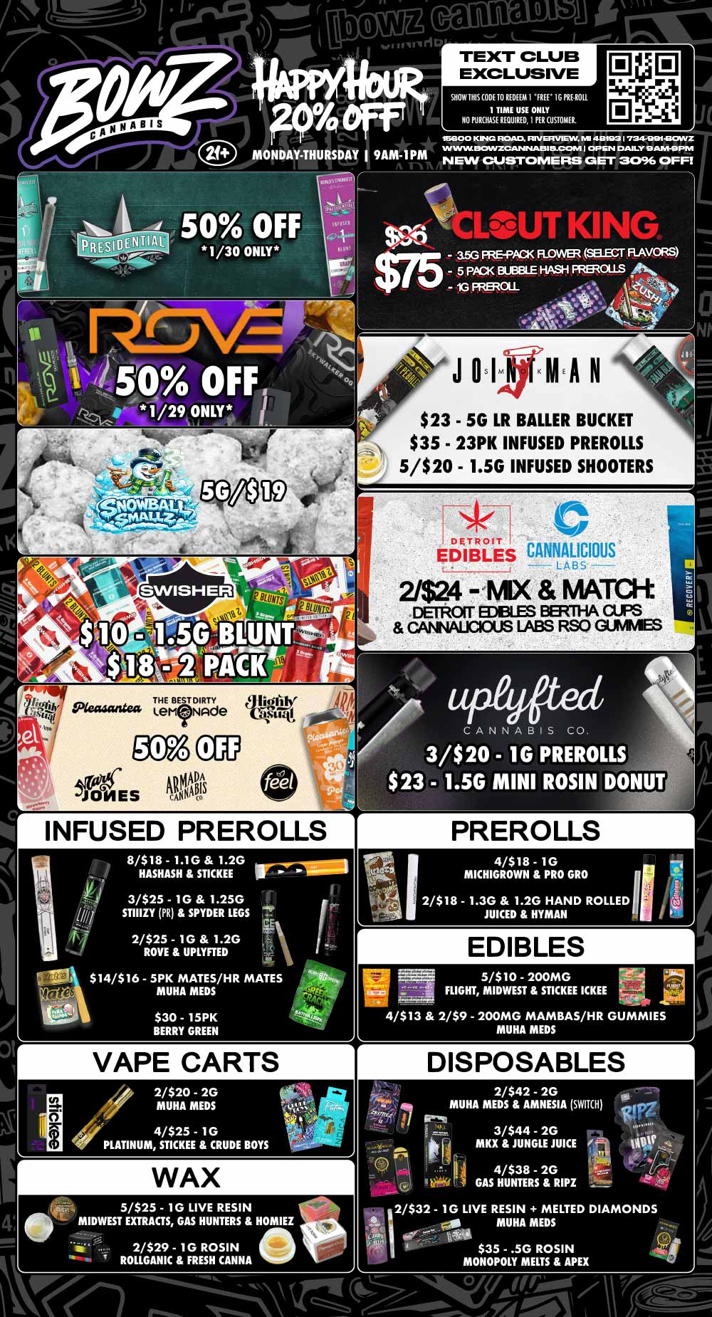 le Ti 94 tiff 21 MONDAY-THURSDAY I 9AM-1PM 50 OFF 1/30 ONLY TEXT CLUB EXCLUSIVE SHOW THIS CODE TO REDEEM I FREE 16 PRE ROIL 1 TIME USE ONLY NO PURCHASE REQUIRED I PER CUSTOMER. ISGO 0 KING ROAD. RIVERVIEW MI 48193 I 734449214130WZ WW DIDWZCA/.4111A1S115-CCMVI I OP EN DAILY 9 AM-9 PM NEW CUSTOMERS GET 3096 OFF stf LOUT Kllow-- - 3.5G PRE-PACK FLOWER SELECT RAVORS $75 - 5 PACK BLEIBLE HASH PREROLLS - 1G FREROLL ... 1 . As .41.041/4 wr lk AA g. $23 - 5G LR HALLER BUCKET $35 - 23PK INFUSED PREROLLS 5/$20 - 1.5G INFUSED SHOOTERS DETROIT E CANNALICIOUS LASS 2/$24 -MX MATCR DETROIT EDIBLES BERTHA CUPS CANNAUCIOUS LABS RSO GUNIMES INFUSED PREROLLS 8/$18 - 1.1G 1.2G HASHASH STICKEE J 3/$25 - 1G 1.25G 1 STIIIZY PR SPYDER LEGS 2/$25 - 1G 1.2G ROVE UPLYFTED Ake I V $14/$16 - 5PK MATES/HR MATES MUHA MEDS $30 - 15PK BERRY GREEN VAPE CARTS CANNABIS CO 3/$20 - 1G $23 - 1.5G MINI PREROLLS ROSIN DONUT 2/$18 - 1.3G 1.2G HAND ROLLED JUICED HYMAN EDIBLES 5/$10 - 200MG FLIGHT MIDWEST STICKEE ICKEE 4/$13 2/$9 - 200MG MAMBAS/HR GUMMIES MUHA MEDS DISPOSABLES 2/$42 - 2G MUHA MEDS AMNESIA SWITH 4/$25 - 1 G PLATINUM STICKEE CRUDE BOYS 3/$44 - 2G MKX JUNGLE JUICE WAX 5/$25 - 1G LIVE RESIN 0 MIDWEST EXTRACTS GAS HUNTERS HOMIEZ 4/$38 - 2G GAS HUNTERS RIPZ 2/$32 - 1G LIVE RESIN MELTED DIAMONDS 0111 MUHA MEDS frEA $35 - .5G ROSIN MONOPOLY MELTS APEX / Most Deals Valid 1/26-2/1. Happy Hour is Mon-Thu 9am-1pm in store only. Text Club 1 *FREE* 1g Nura Preroll, LIMIT 1 TIME USE, PER CUSTOMER, NO EXCEPTIONS! *FREE* = $0.01. Any percent (%) discount comes off regular price item before any taxes. Any of these offers on this promotion are not stackable with any other coupons or offers. No discounts apply to PuffCo Products. While supplies last. Prices are subject to change without notice. Visit us @ www.BowzCannabis.com for full menu and All DealZ!