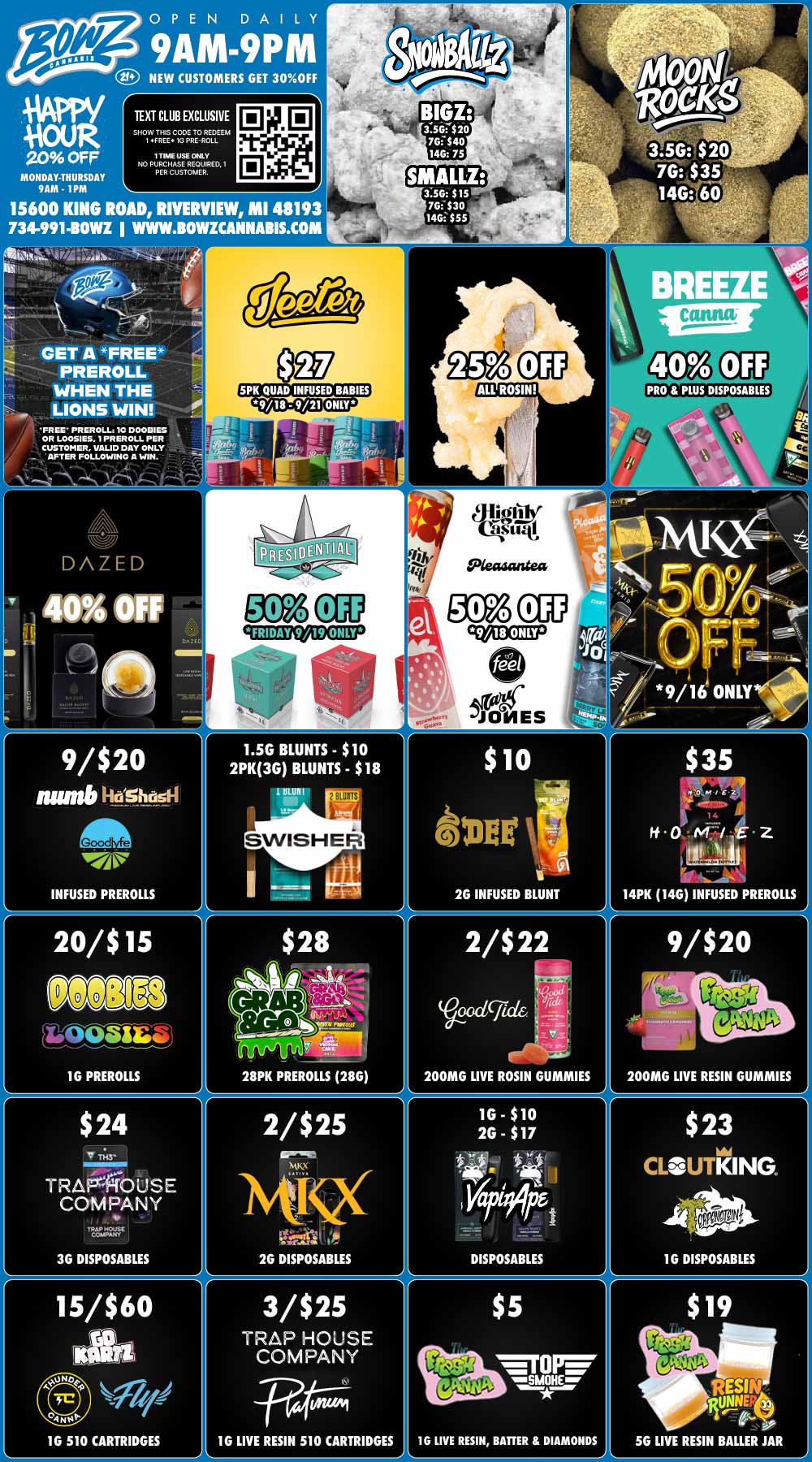 OPEN DAILY 9AM-9PM NEW CUSTOMERS GET 30OFF TEXT CLUB EXCLUSIVE SHOW THIS CODE TO REDEEM I FREE 1G PRE-ROLL 20 OFF MONDAY-THURSDAY 9AM - 1PM I TIME USE ONLY NO PURCHASE REOURED. I PER CUSTOMER. 3.56 515 761530 tasisss 15600 KING ROAD RWERYIEW MI 48193 734-991410WZ WWW.BOWICANNABIS.COM itss CET A FREE PREROLL WHEN THE LIONS WIN ALL ROSIN PRO PLUS DISPOSABLES FREE PREROLL IC DOOBIES OR LOOSIES I PREROLL PER CUSTOMER VALID DAY ONLY AFTER FOLLOWING A WIN. FRIDAY 9/19 ONLY 9/18 ONLY JONES 9/16 ONLYI 9/$20 nunt6AostioEm INFUSED PREROLLS 1.56 BLUNTS - $10 2PK3G BLUNTS - $18 1 RUN I SWISHER 2G INFUSED BLUNT 14PK 140 INFUSED PREROLLS 1G PREROLLS $24 V TRAFROUSE COMPANY V WhP HOUSI COMPANY 3G DISPOSABLES 15/$60 ta IJJ 16 510 CARTRIDGES RAT11 28PK PREROLLS 28G 200MG LIVE ROSIN GUMMIES 200MG LIVE RESIN GUMMIES 2/$25 Ms 26 DISPOSABLES 3/$25 TRAP HOUSE COMPANY 0216v1 $5 TOP ear 10 LIVE RESIN BATTER DIAMONDS 1G LIVE RESIN 510 CARTRIDGES AL / BowZ Weekly DealZ! Most Deals Valid 9/15-9/21. Happy Hour is Mon-Thu 9am-1pm in store only. Text Club 1 *FREE* 1g Doobies Preroll, LIMIT 1 TIME USE, PER CUSTOMER, NO EXCEPTIONS! Lions Win *FREE* Preroll valid 9/15 only, 1 time use per customer. *FREE* = $0.01. Any percent (%) discount comes off regular price item before any taxes. Any of these offers on this promotion are not stackable with any other coupons or offers. While supplies last. Prices are subject to change without notice. Visit us @ www.BowzCannabis.com for full menu and All DealZ!