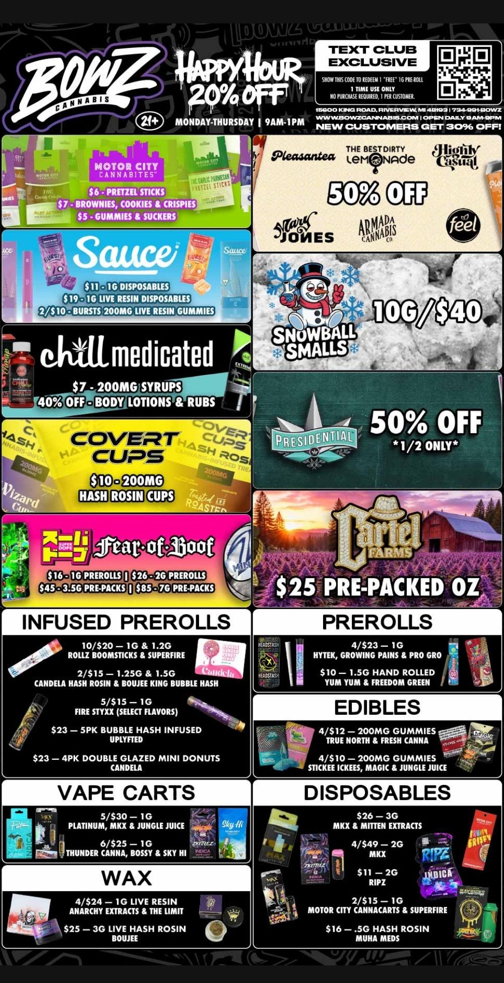 EDIBLES iletP44 5iPREPACKED 0 4/$12 - 200MG GUMMIES TRUE NORTH FRESH CANNA . 4/$10 - 200MG GUMMIES ST1CKEE ICKEES MAGIC JUNGLE JUICE PREROLLS 411s1- 4/$23 - 1G HYTEK GROWING PAINS PRO GRO $10- 1.5G HAND ROLLED YUM YUM FREEDOM GREEN VAPE CARTS sr....ft 5/$30 - 1G PLATINUM MKX JUNGLE JUICE 1 II 116THUNDER 6/$25 CANNA ii- GOTSSY SKY HI .2t. me- ti1M.18 r TEXT CLUB EXCLUSIVE SHOW THIS CODE TO REDEEM 1 FREE 1G FIE ROLL NO PUREHISETOEUVDE 17CUSTOM/It 16000 KIIINN2 ROAD RIVERVIEW.. 481031 I 724-1.111-1ii1OVVZ MONDAY-THURSDAY I 9AM-1PM wwNEwacw cuvlizcANN.T.A13rsia7.096a MOTOR CITY CANNABITE woa can $6 - PRETZEL STICKS $ 7 - BROWNIES COOKIES CRI 111 ILL $5 - GUMMIES SUCKERS 10 LIVE RESIN DISPOSABLES 200M0 LIVE RESIN RUMMIES ektiimedicated 7 200MGISYRUPS LOTIONS RUBS feat. ot1300 INFUSED PREROLLS 1000 10/$20 - 1G 1.2G ROLLZ BOOMSTICKS SUPERFIRE 2/$15 - 1.25G 1.5G -0.-Kfelh CANDELA HASH ROSIN BOUJEE KING BUBBLE HASH 5/$15 - 1G FIRE STYXX SELECT FLAVORS $23 - 5PK BUBBLE HASH INFUSED UPLYFTED $23 - 4PK DOUBLE GLAZED MINI DONUTS CANDELA WAX 4/$24 - 1G LIVE RESIN ANARCHY EXTRACTS THE LIMIT ay $25 - 3G LIVE HASH ROSIN ... ROME DISPOSABLES $26 - 3G MKX MITTEN EXTRACTS rA 44- 4/$49 - 2G g. MKX - $11 - 2G owl RIPZ 2/$15 - 1G MOTOR CITY CANNACARTS SUPERFIRE $16 - .5G HASH ROSIN MUHA MEDS 711 / Most Deals Valid 12/29/25-1/4/26. Happy Hour is Mon-Thu 9am-1pm in store only. Text Club 1 *FREE* 1g Sushii Rolls Preroll, LIMIT 1 TIME USE, PER CUSTOMER, NO EXCEPTIONS! *FREE* = $0.01. Any percent (%) discount comes off regular price item before any taxes. Any of these offers on this promotion are not stackable with any other coupons or offers. No discounts apply to PuffCo Products. While supplies last. Prices are subject to change without notice. Visit us @ www.BowzCannabis.com for full menu and All DealZ!