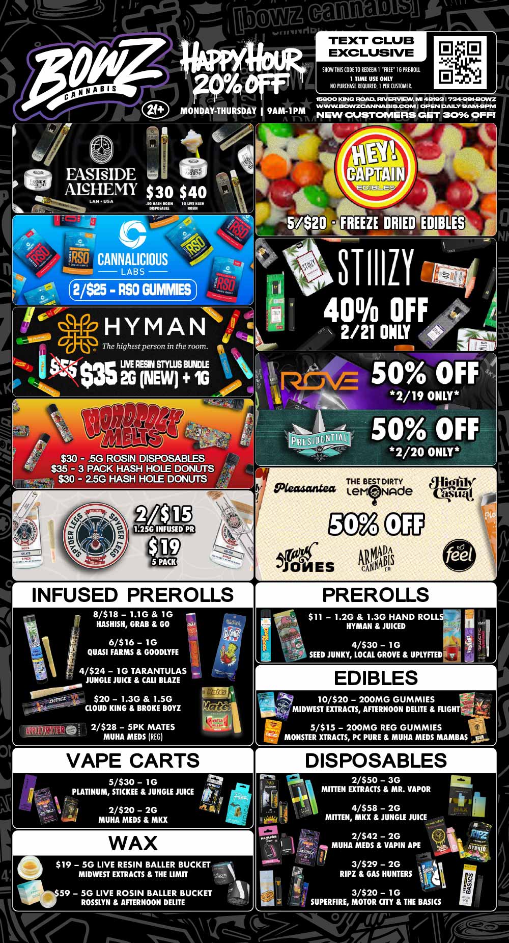 t canna 1.o runri TEXT CLUB EXCLUSIVE lb SHOW IRIS CODE TO REDEEM I FREE IG PRUNE. 1 TIME USE ONLY NO PURCHASE REQUIRED I PER CUSTOMER. D CI 18G0 0 KIN ROAD. RIVE VIEW NE 40793 I 734-991430A1Z IN WIN. DOWZCANIALAIS115-CCMVI I OP EN DAILY 9 AM-9PM NEW CUSTOMERS GET 3096 OFF st 14/15160501 PISP6161.811 $ 40 16 UV Itiai ROSIN AHYM ANrbiefi I cit The highest person in the room. 11. .5G ROSIN DISPOSABLES $35 - 3 PACK HASH HOLE DONUTS $30 - 2.5G HASH HOLE DONUTS 2/$ USG INFUSED PR 5 PACK IP INFUSED PREROLLS 8/$18 1.1G 1G HASHISH GRAB GO 6/$16 - 1G QUASI FARMS GOODLYFE - 4/$24 1G TARANTULAS JUNGLE JUICE CALI BLAZE $20 1.3G 1.5G CLOUD KING BROKE BOYZ mistet 2/$28 - 5PK MATES MUHA MEDS REG VAPE CARTS 5/$30 - 1G PLATINUM STICKEE JUNGLE JUICE if 2/$20 2G MUHA MEDS MKX WAX $19 5G LIVE RESIN BALLER BUCKET -MIDWEST EXTRACTS THE LIMIT 59 5G LIVE ROSIN BALLER BUCKET ROSSLYN AFTERNOON DELITE PREROLLS $11 1.2G 1.3G HAND ROLL HYMAN JUICED oe 4/$30 1G SEED JUNKY LOCAL GROVE UPLYFTEDA 141 EDIBLES 10/$20 - 200MG GUMMIES 116 e...i v.- ti 10/$20 EXTRACTS AFTERNOON DELITE FLIGHTFriii ir 5/$15 200MG REG GUMMIES i .11 MONSTER XTRACTS PC PURE MUHA MEDS MAMBAS ai r DISPOSABLES 2/$50 3G MITTEN EXTRACTS MR. VAPOR 4/$58 - 2G MITTEN MKX JUNGLE JUICE 2/$42 2G MUHA MEDS VAPIN APE I I 3/$29 2G RIPZ GAS HUNTERS Sla 3/$20 - 1G SUPERFIRE MOTOR CITY THE BASICS / Most Deals Valid 2/16-2/22. Happy Hour is Mon-Thu 9am-1pm in store only. Text Club 1 *FREE* 1g Doobies Preroll, LIMIT 1 TIME USE, PER CUSTOMER, NO EXCEPTIONS! *FREE* = $0.01. Any percent (%) discount comes off regular price item before any taxes. Any of these offers on this promotion are not stackable with any other coupons or offers. No discounts apply to PuffCo Products. While supplies last. Prices are subject to change without notice. Visit us @ www.BowzCannabis.com for full menu and All DealZ!