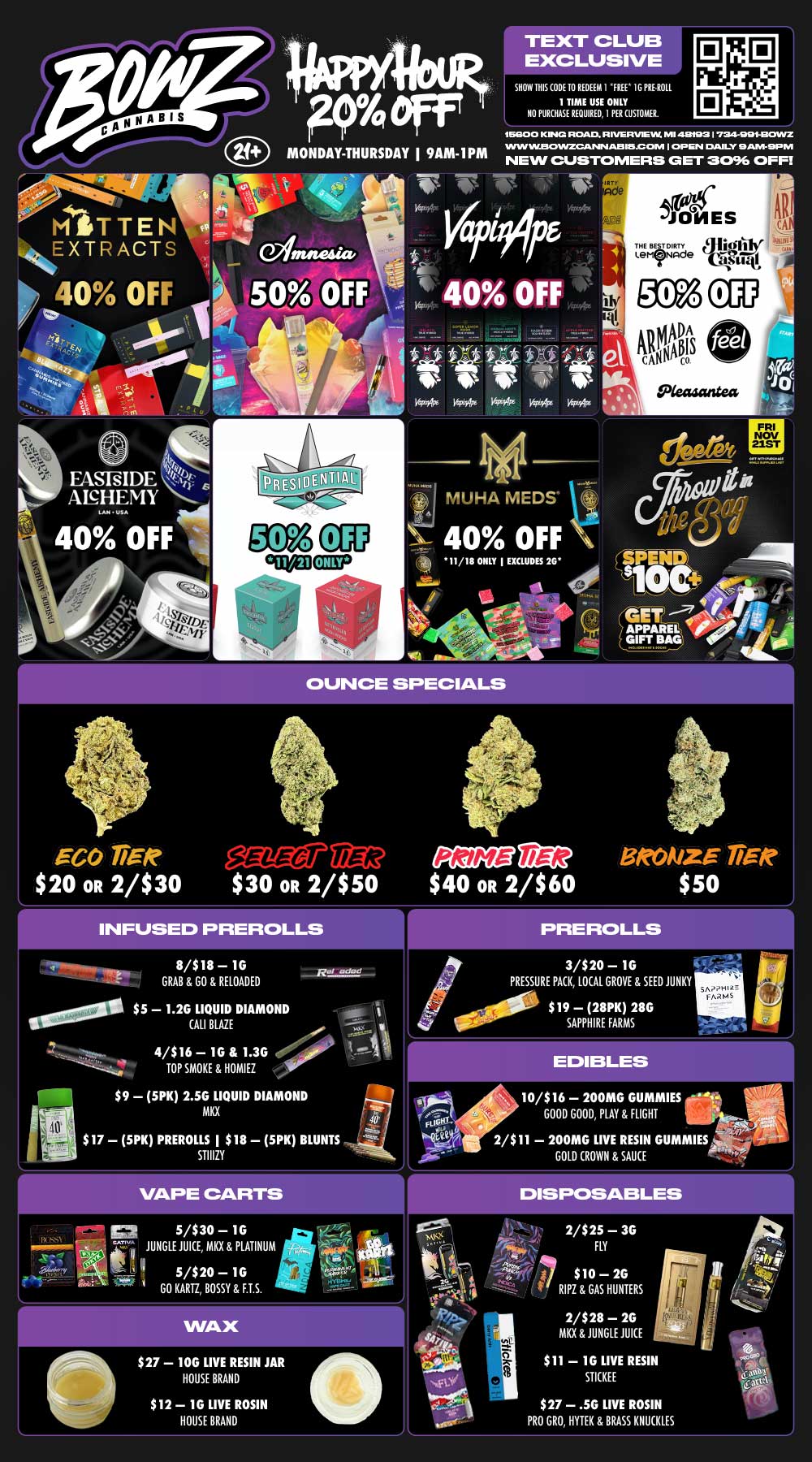 P4 eff MONDAY THURSDAY I 9AM-IPM TEXT CLUB EXCLUSIVE SHOW BIS CODE 10 REDEEM I FREE 1G PRE-ROLL 1 TIME USE ONLY NO PURCHASE REQUIRED I PER CUSTOMER. 0 14 115000 KINGS ROAD R FVERVia VIC MI 413t123 724111Z WIN VILE3431NZGRUSIN AEI IMO OM OPEN DAILY HAIVI-SIFINI NEW CUSTOMERS GET 3096 OFF w-nw-rg MITTEN ilitkEXTRACTS 40 OFF gt. t- 4 I 40 OFF Tilw 1. COy M14 1444.- it 9.215 flit .4 EASEIDE s kr ANHEMY LAMUSA rr 4.4.111NMI5i VAz Woo WirArt 14p9kIrs 144 MUHA MEDS4 40 OFF 4111 11/18 ONLY I EXCLUDES 26 Vs.iTho .. -11404e .01 LEL-FRI NOV 21ST I/ MNI14 SPENIk GET -1 OUNCE SPECIALS EGO TiRR lig2 $20 OR 2/$30 $30 OR 2/$50 $40 OR 2/$60 INFUSED PREROLLS 8/$18 1G GRAB GO RELOADED 0/0011.0 $5 1.2G LIQUID DIAMOND CALI BLAZE 4/$16 1G 1.3G .00 TOP SMOKE HOMIEZ $9 5PK 2.5G LIQUID DIAMOND MKX $17 5PK PREROLLS I $18 5PK BLUNTS STIIIZY 5/$30 1G 1 JUNGLE JUICE MKX PLATINUM9. ..-- er 1 I . IllIkPir.rri ir.7 5/$20 - 1G t GO KARTZ BOSSY F.T.S. ---..-c. $27 10G LIVE RESIN JAR HOUSE BRAND $12 1G LIVE ROSIN HOUSE BRAND 3/$20 1G PRESSURE PACK LOCAL GROVE SEED JUNKY i 0000 $19 28PK 28G SAPPHIRE FARMS 10/$16 200MG GUMMIES GOOD GOOD PLAY FLIGHT 2/$11 200MG LIVE RESIN GUMMIES GOLD CROWN SAUCE 2/$25 3G FLY $10 26 RIPZ GAS HUNTERS 2/$28 2G MKX JUNGLE JUICE $11 1G LIVE RESIN STICKEE $27 .5G LIVE ROSIN PRO GRO HYTEK BRASS KNUCKLES / BowZ Weekly DealZ! Most Deals Valid 11/17-11/23. Happy Hour is Mon-Thu 9am-1pm in store only. Text Club 1 *FREE* 1g Doobies Preroll, LIMIT 1 TIME USE, PER CUSTOMER, NO EXCEPTIONS! *FREE* = $0.01. Any percent (%) discount comes off regular price item before any taxes. Any of these offers on this promotion are not stackable with any other coupons or offers. While supplies last. Prices are subject to change without notice. Visit us @ www.BowzCannabis.com for full menu and All DealZ!