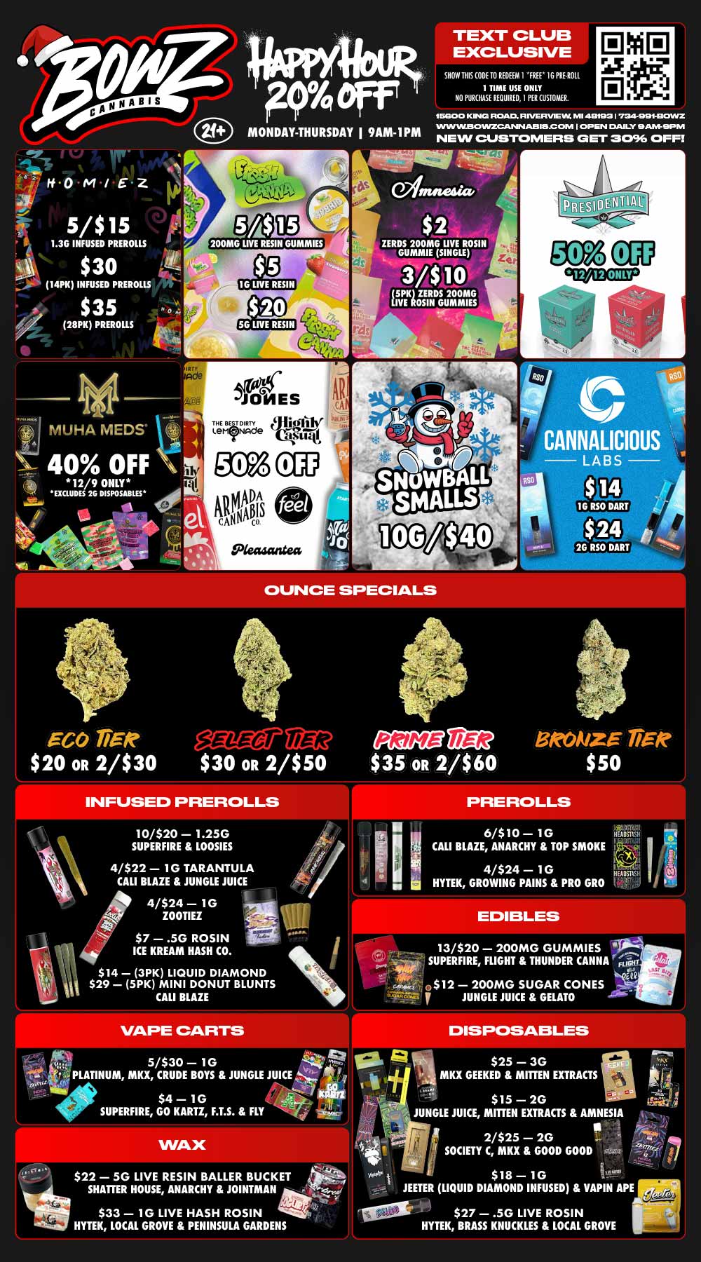PY eff MONDAY THURSDAY I 9AM-IPM TEXT CLUB EXCLUSIVE SHOW THIS OM 10 REDEEM I FREE I G PRE.ROLI. 1 TIME USE ONLY NO PURCHASE REQUIRED I FERCIISKUKIL 1E5600 KING ROAD R IVERVIE.W. W 481931724WZ W.SOINZCAPIN 41J3115JC OM I OP EN DAILY APA DP NI NEW CUSTOMERS CET 3096 OFFI ir 00 04 / E Z 5/$15 1.3G INFUSED PREROLLS $ 30 I4PK INFUSED PREROLLS $35 28PK PREROLLS IMPS48444.1 $ 2 ZERDS 200MG LIVE ROSIN GUMMIE SINGLE 3/$10 5PK ZEROS 200MG LIVE ROSIN GUMMIES I MUHA MEDS ei C 40 OFF 12/9 ONLY 1 Si EXCLUDES 2G DISPOSABLES nun JONES THE BEST DIRTY 41ict11114r Ler.NAde QLtitEt1.i .4 OUNCE SPECIALS EGO Ti n eare22 012 BRONZE gift $20 OR 2/$30 $30 OR 2/$50 $35 OR 2/$60 $50 INFUSED PREROLLS 10/$20 1.25G SUPERFIRE LOOSIES 4/$22 1G TARANTULA CALI BLAZE JUNGLE JUICE 4 41110 4/$24 1G ZOO $7 .5G ROSIN Liz ICE KREAM HASH CO. w $14 - 3PK LIQUID DIAMOND fin $29 5PK MINI DONUT BLUNTS CALI BLAZE 5/$30 10 ValPLATINUM MKX CRUDE BOYS JUNGLE JUICE / go $4 10 SUPERFIRE GO KARTZ F.T.S. FLY $22 50 LIVE RESIN BALLER BUCKET SHATTER HOUSE ANARCHY JOINTMAN $33 1G LIVE HASH ROSIN HYTEK LOCAL GROVE PENINSULA GARDENS 11 6/$10 1G rts CALI BLAZE ANARCHY TOP SMOKE 4/$24 1G HYTEK GROWING PAINS PRO GRO Al 13/$20 200MG GUMMIES SUPERFIRE FLIGHT THUNDER CANNA win iCQ ea E$12 200MG SUGAR CONES T. ur y JUNGLE JUICE GELATO 411. $25 MKX GEEKED MITTEN EXTRACTS $15 2G JUNGLE JUICE MITTEN EXTRACTS AMNESIA 2/$25 2G 91 -- 7 SOCIETY C MKX GOOD GOOD Iva i $18 10 JEETER LIQUID DIAMOND INFUSED VAPIN APE $27 .5G LIVE ROSIN HYTEK BRASS KNUCKLES LOCAL GROVE / Most Deals Valid 12/8-12/14. Happy Hour is Mon-Thu 9am-1pm in store only. Text Club 1 *FREE* 1g Doogies Preroll, LIMIT 1 TIME USE, PER CUSTOMER, NO EXCEPTIONS! *FREE* = $0.01. Any percent (%) discount comes off regular price item before any taxes. Any of these offers on this promotion are not stackable with any other coupons or offers. While supplies last. Prices are subject to change without notice. Visit us @ www.BowzCannabis.com for full menu and All DealZ!