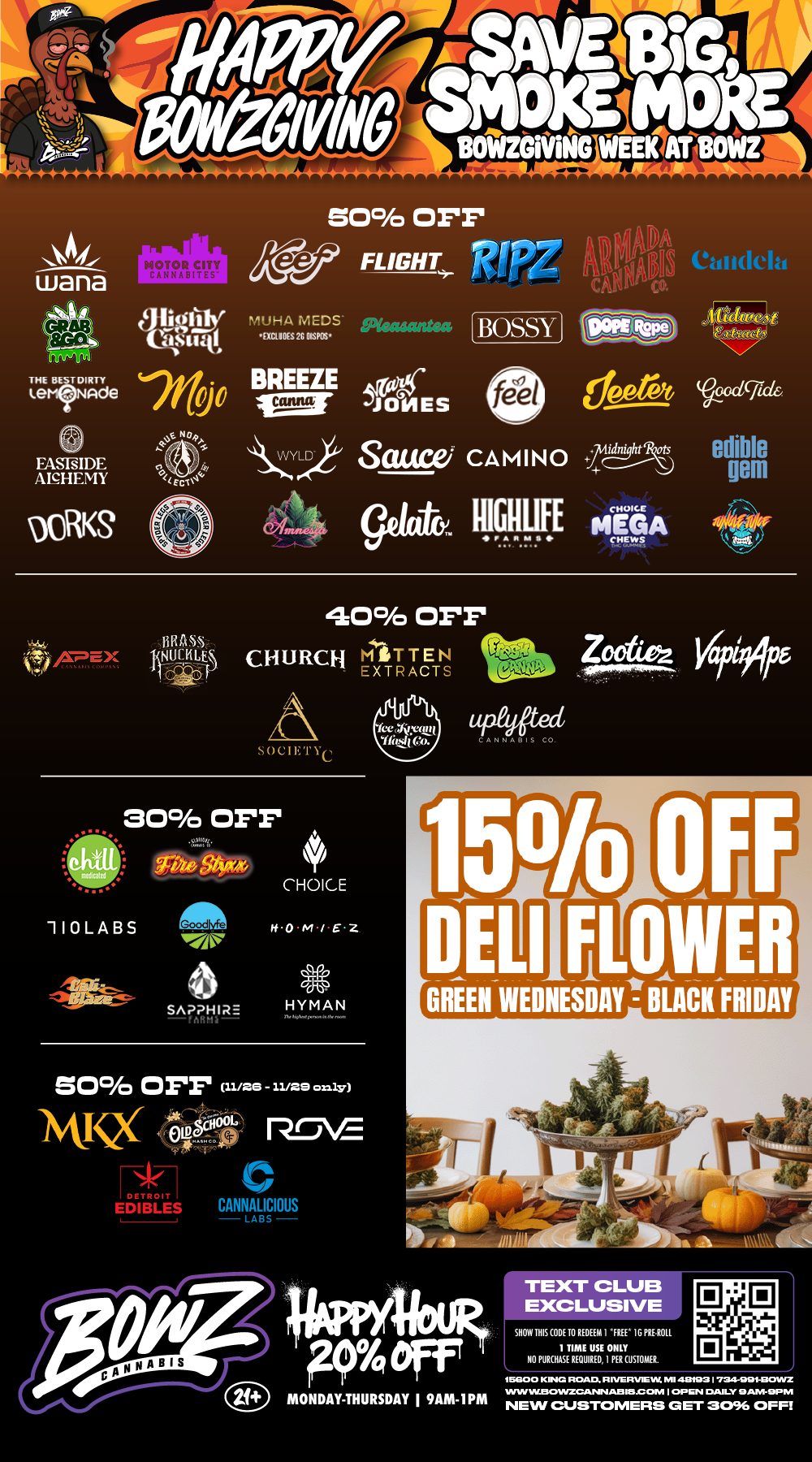 wana 109 CITY dikter 0.1t Mid agfp1 7110 . EASNIDE ANHEMY 50 OFF 4.49 FLIGHT RIPZ OJAI Cldidelt. MU MUDS 411011NINNISNIF BREEZE JONES BOSSY feel ems Same CAMINO -Zg----Rr.. 04 gelato. gigig MEGA cRick edible gem 4O0 OFF 141111 CHURCH riATR WI Z0002. Vapi91/05 liAtt SOCIETEC 30 OFF CHOICE 110 LA BS afai-- 6 It wflAIRE vinn 50 OFF. ISIVQ EDIBLES CANNALICIOUS LABS Wed 150/o DELIILIER GREEN WEDNESDAY- BLACK FRIDAY 44PPYIbli 9 Off L MONDAY-THURSDAY I 9AM-IPM NEW CUSTOMERS awr 8094 OFF. TE EXCLUSIV SNOCHIS COM 11.. NI ONLY / Happy BowZGivinG! Save up to 50% SELECT BRANDZ! 15% off ALL DELI FLOWER Green Wednesday to Black Friday! Most Deals Valid 11/24-11/30. Happy Hour is Mon-Thu 9am-1pm in store only. Text Club 1 *FREE* 1g Loosies Preroll, LIMIT 1 TIME USE, PER CUSTOMER, NO EXCEPTIONS! *FREE* = $0.01. Any percent (%) discount comes off regular price item before any taxes. Any of these offers on this promotion are not stackable with any other coupons or offers. While supplies last. Prices are subject to change without notice. Visit us @ www.BowzCannabis.com for full menu and All DealZ!