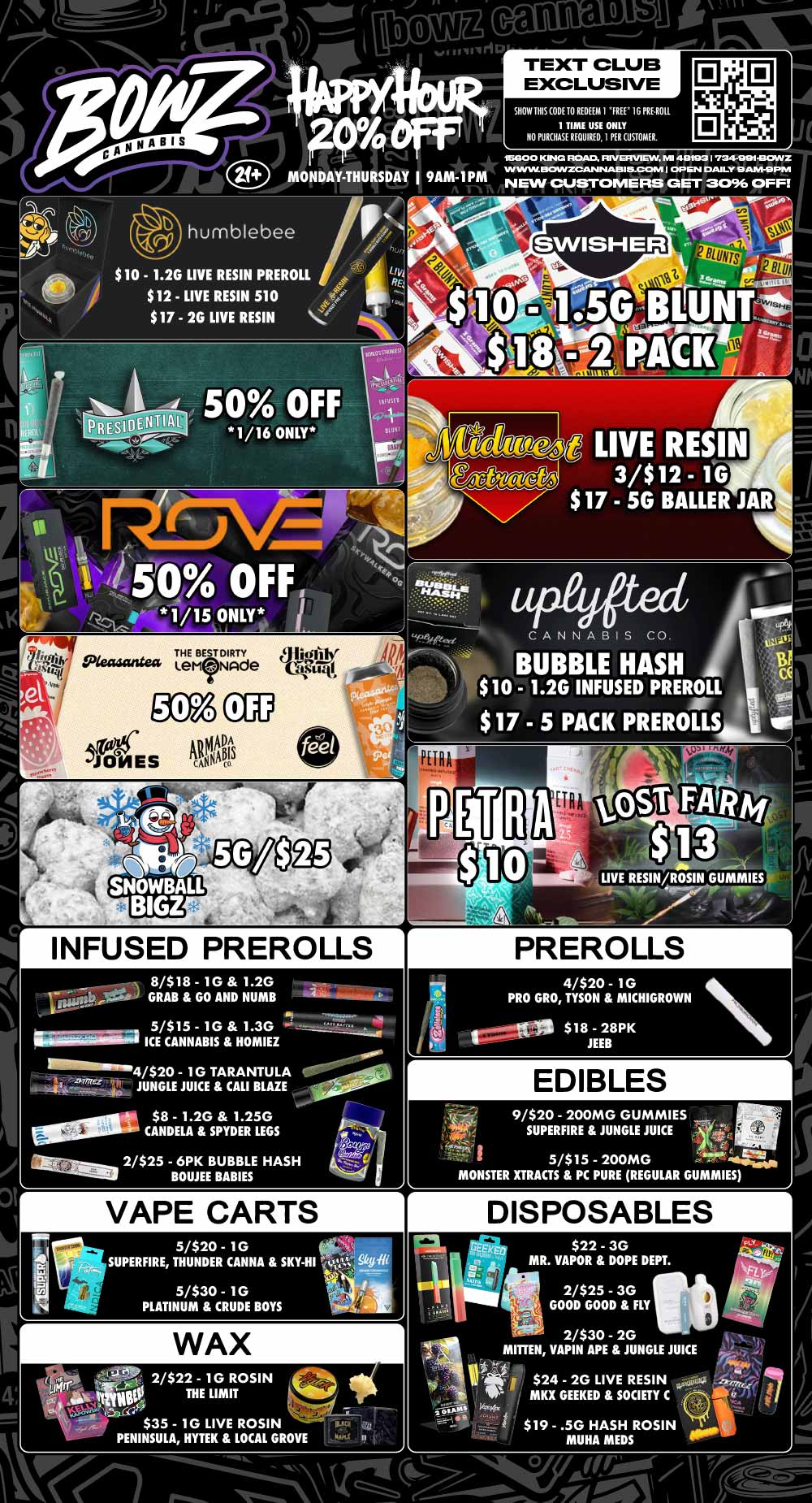 MONDAY-THURSDAY I 9AM-1PM SHOW 1HIS CODE TO REDEEM I FREE 1G PRE ROIL 1 TIME USE ONLY NO PURCHASE REQUIRED I PER CUSTOMER. 16600 ANC ROAD. RIVERVIEW Ml 497931 734-991430VLIZ IN ww IIKZANZCANINIABIELCCAM I OP lahl DAILY 9 AM-9 PM NEW CUSTOMERS GET 3096 OFF humblebee $10 - 1.2G LIVE RESIN PREROLL $12 - LIVE RESIN 510 $17 - 2G LIVE RESIN LIVE RESIN 3/$12 - 1G $17 - 5G BALLER JAR CANNABIS CO. BUBBLE HASH a $ 10 - 1.2G INFUSED PREROLL $17 - 5 PACK PREROLS INFUSED PREROLLS 8/$18 - 1G 1.2G rw GRAB GO AND NUMB 5/$15 - 1G 1.3G 11.11 ICE CANNABIS HOMIEZ armor IlL.-Sita.7.-.t4c JUNGLE JUICE CALI BLAZE 4/$20 - 1G TARANTULA $8 - 1.2G 1.25G - CANDELA SPYDER LEGS ariniaran 2/$25 - 6PK BUBBLE HASH BOUJEE BABIES NI sow aisies- -.54---r---$4- VAPE CARTS 5/$20 - 1G SUPERFIRE THUNDER CANNA SKY-HI WAX 2/$22 - 1G ROSIN e THE LIMIT . $35 - 10 LIVE ROSIN PENINSULA HYTEK LOCAL GROVE r PREROLLS 1 4/$20 - 1G PRO GRO TYSON MICHIGROWN ligt..13 $18 - 28PK JEEB EDIBLES 9/$20 - 200MG GUMMIES SUPERFIRE JUNGLE JUICE - 5/$15 - 200MG twits04 MONSTER XTRACTS PC PURE REGULAR GUMMIES DISPOSABLES $22 - 3G MR. VAPOR DOPE DEPT. 2/$25 - 3G GOOD GOOD FLY 2/$30 - 2G MITTEN VAPIN APE JUNGLE JUICE .740 r $24 - 2G LIVE RESIN waiias MKX GEEKED SOCIETY C viz $19 - .5G HASH ROSIN MUHA MEDS / Most Deals Valid 1/12-1/18. Happy Hour is Mon-Thu 9am-1pm in store only. Text Club 1 *FREE* 1g Loosies Preroll, LIMIT 1 TIME USE, PER CUSTOMER, NO EXCEPTIONS! *FREE* = $0.01. Any percent (%) discount comes off regular price item before any taxes. Any of these offers on this promotion are not stackable with any other coupons or offers. No discounts apply to PuffCo Products. While supplies last. Prices are subject to change without notice. Visit us @ www.BowzCannabis.com for full menu and All DealZ!