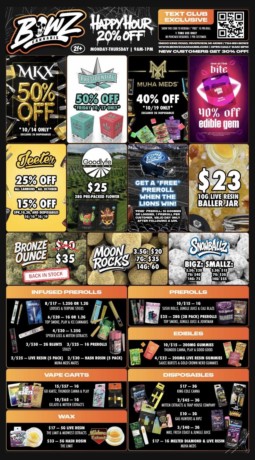MONDAY-THURSDAY I 9AM-IPM c 10/14 ONLY 2G DISPOSABLES LUB USIVE SHOW UM CODE 10 II DEEM 1 IG PIU-21H1 PURHASItLlICIUILItjESDE 111111COSTOMIIE 0 0 91.5F. 115000 K NIC1 OVIVERVIEW MI Mate 7.24-001-12CNVZ WINWJ3CANZCANNAIMICOPA 04.r-N CIAJLY IDAM-OPM NEW CUSTOMERSI GET 3096 OFFI V - MUHA MEDS - 40 OFF 10/19 ONLY EXCLUDES 26 DISPOSABLIS 4 4 41 bitc 110 off edible gem SCZ ALL CAIMANS - AIL 0001113t DM CUP GET A FREE PREROLL WHEN THE LIONS WIN it INFUSED PREROLLS IiNE 811.$0107S1E781TE2R5PEGNE0SRTIC 1K .S20 iil 6/$20 - 1G OR 1.2G Ai TOP SMOKE PLAY 8 ICE CANNABIS I 1000f. 4/$30 - 1.25G SPYDER LEGS F. MITTEN EXTRACTS 3/$50 - 2G BLUNTS 3/$25 - 16 PREROLLS co STIDZY . . li.- 2/$ 25 - LIVE RESIN 5 PACK 2/$30 - HASH ROSIN 5 PACK MUNA MEDS MATES PREROLLS SUSHI ROLLSJUNGLE J 1113$35 - 286 28 PACK PREROLLS IOW UICE 8.CALI BLAZE TOP SMOKE JUNGLE JUICE JOINTIAAN 10/S15 - 1G 41r31- EDIBLES 10/$15 - 200MG GUMMIES THUNDER CANNA PLAY F. GOOD GOOD 4/$22 - 200MG LIVE RESIN GUMMIES SAUCE BURSTS GOLD CROWN NERD GUMS GOKVIIZTHUNDIVNNV001AY 10/$65 - 1G I. 11 GELATO 8 MITTEN EXTRACTS NO$17 - 5G LIVE RESIN HT E LIMIT MIDWEST EXTRACTS ... 133-56 HASH ROSIN THE LIMIT KING COLE ANNA 2/$45 - 36 1011 2 MITTEN EXTRACTS 8 TRAP HOUSE COMPANY $10 - 2G GAS HUNTERS RITZ 3/540-20 MKX FRESH COAST 8. JUNGLE JUICE $17 - 1G MELTED DIAMOND 8 LIVE RESIN 0100 0505 // / BowZ Weekly DealZ! Most Deals Valid 10/13-10/19. Happy Hour is Mon-Thu 9am-1pm in store only. Text Club 1 *FREE* 1g Loosies Preroll, LIMIT 1 TIME USE, PER CUSTOMER, NO EXCEPTIONS! Lions Win *FREE* Preroll valid 10/13 only, 1 time use per customer. *FREE* = $0.01. Any percent (%) discount comes off regular price item before any taxes. Any of these offers on this promotion are not stackable with any other coupons or offers. While supplies last. Prices are subject to change without notice. Visit us @ www.BowzCannabis.com for full menu and All DealZ!