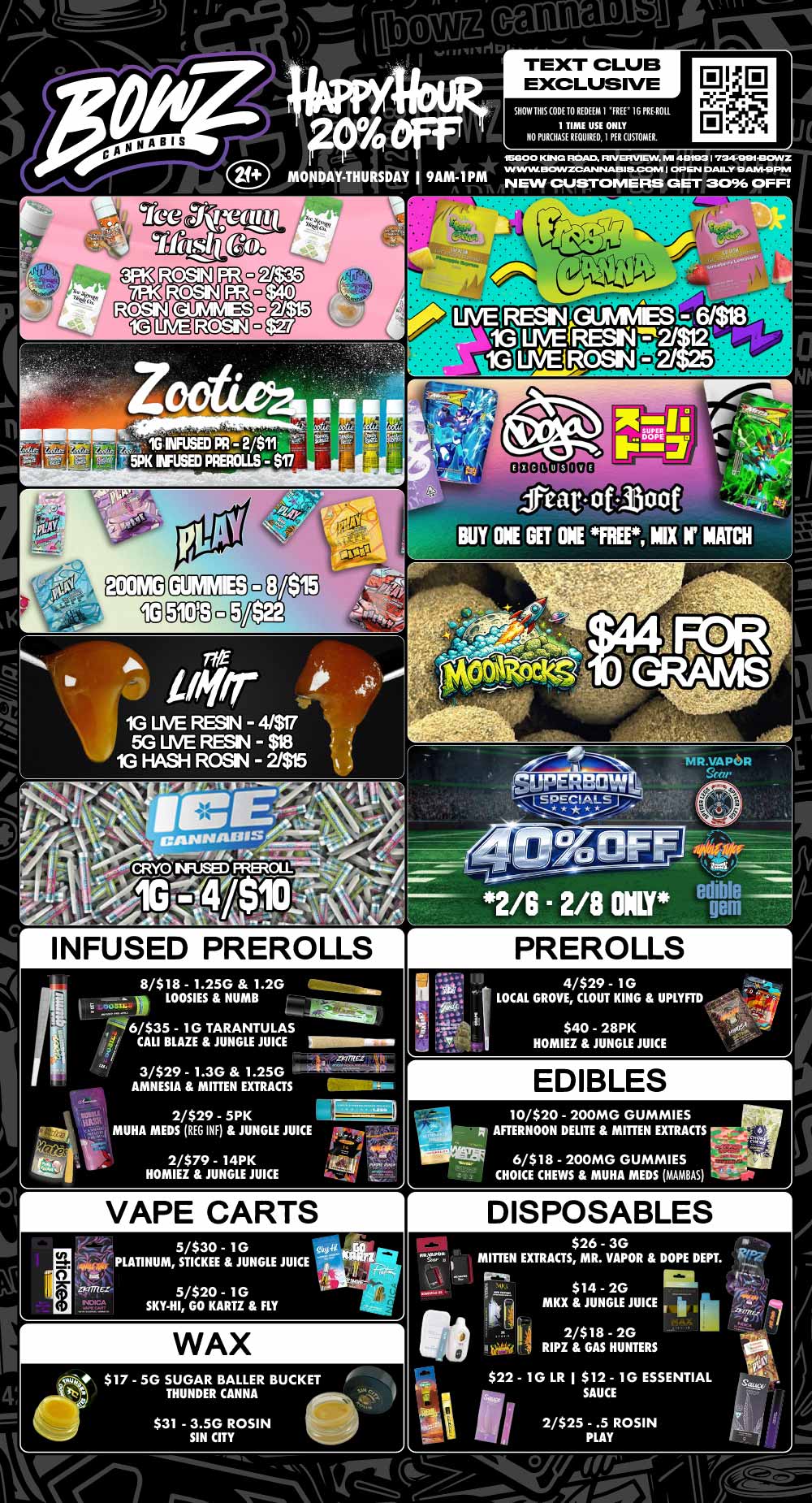 canna lb iI TEXT CLUB EXCLUSIVE SHOW THIS ODE TO REDEEM I FREE 16 PRIAM 1 TIME USE ONLY NO PURCHASE REQUIRED I PER CUSTOMER. 590 0 KM ROAD. RIVERVIEW MI 48103 I 7349111COWZ MP ww DOWZCAMMIMM 5.1COM I OP EN DAILY 9AM-9PM NEW CUSTOMERS GET 3096 OFF INFUSED PREROLLS 8/$18 - 1.25G 1.2G LOOSIES NUMB e newt 11 6/$35 - 1G TARANTULAS .51/ CALI BLAZE JUNGLE JUICE 3/$29 - 1.3G 1.25G AMNESIA MITTEN EXTRACTS pRom17unin 2/$29 - 5PK MUHA MEDS REG INF JUNGLE JUICE 2/$79 - 14PK HOMIEZ JUNGLE JUICE feat of 300t BUY ONE GET ONE FREE MIX If MATCH r VAPE CARTS 5/$30 - 1G PLATINUM STICKEE JUNGLE 5/$20 - 1 G SKY-HI GO KARTZ FLY JUICE .11P 9- 1744. dit-itunc-WAX dcrut $17 - 5G SUGAR BALLER BUCKET kN THUNDER CANNA $31 - 3.5G ROSIN SIN CITY PREROLLS 4/$29 - 1G LOCAL GROVE CLOUT KING UPLYFTD EDIBLES 10/$20 - 200MG GUMMIES AFTERNOON DELITE MITTEN EXTRACTS 1I6/$18 - 200MG GUMMIES CHOICE CHEWS MUHA MEDS MAMBAS r KO .PON /eu DISPOSABLES $26 - 3G MITTEN EXTRACTS MR. VAPOR DOPE DEPT. $14 - 2G MKX JUNGLE JUICE 2/$18 - 2G RIPZ GAS HUNTERS k.- a..$22 - 1 G LR $12 - 1G ESSENTIAL SAUCE 2/$25 - .5 ROSIN PLAY / Most Deals Valid 2/2-2/8. Happy Hour is Mon-Thu 9am-1pm in store only. Text Club 1 *FREE* 1g Sapphire Farms Preroll, LIMIT 1 TIME USE, PER CUSTOMER, NO EXCEPTIONS! *FREE* = $0.01. Any percent (%) discount comes off regular price item before any taxes. Any of these offers on this promotion are not stackable with any other coupons or offers. No discounts apply to PuffCo Products. While supplies last. Prices are subject to change without notice. Visit us @ www.BowzCannabis.com for full menu and All DealZ!