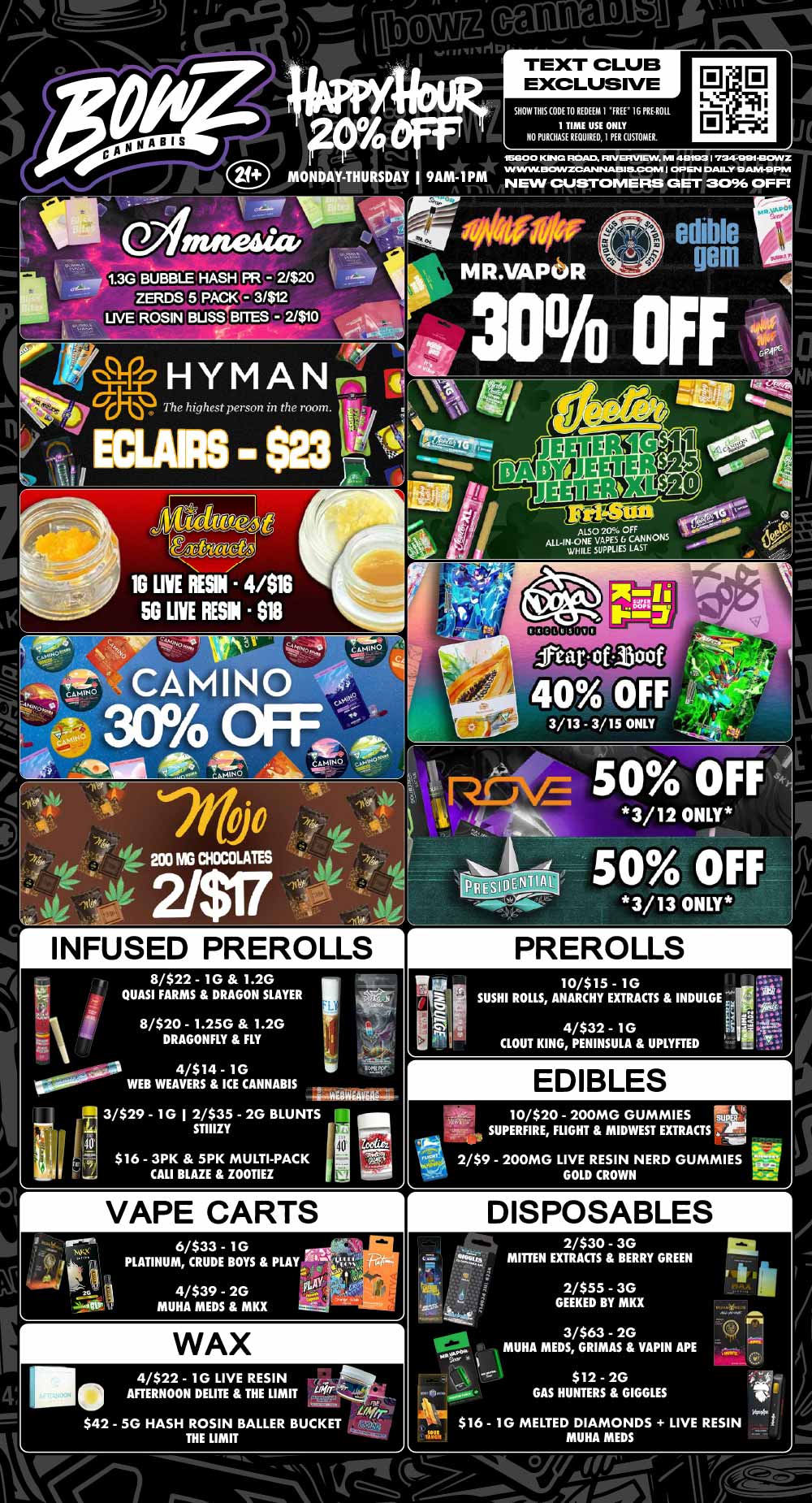 r PREROLLS 10/$15 - 10 SUSHI ROLLS ANARCHY EXTRACTS INDULGE .4.1 4/$32 - 10 CLOUT KING PENINSULA UPLYFTED A canna of noir TEXT CLUB EXCLUSIVE lb MONDAY-THURSDAY I 9AM-1PM SHOW IRIS CODE TO REDEEM I FREE 16 PRUNE. 1 TIME USE ONLY NO PURCHASE REQUIRED I PER CUSTOMER. D 18G0 0 KING ROAD. RIVE VIEW NE 40793 I 7341-001430WZ VINYL 13CA/YZCANNAIS115-CCMIAI OP EN DAILY 9 ANI-9 PSI NEW CUSTOMERS GET 3096 OFF HYM A NI El 4 The highest person in the room ALSO 20 OFF ALL-IN.ONE VAPES A. CANNONS WHILE SUPPLIES LAST jruirestboof 40 OFF 3/13 3/15 ONLY INFUSED PREROLLS 8/$22 - 10 1.2G QUASI FARMS DRAGON SLAYER 8/$20 - 1.250 1.2G DRAGONFLY FLY 4/$14- 1G WEB WEAVERS ICE CANNABIS 3/$29 - 10 1 2/$35 - 2G BLUNTS I it 71 $16 - 3PK 5PK MULTI-PACK CALI BLAZE ZOOTIEZ STIIIZY r VAPE CARTS EDIBLES 10/$20 - 200MG GUMMIES SUPERFIRE FLIGHT MIDWEST EXTRACTS Ar 2/$9 - 200MG LIVE RESIN NERD GUMMIES GOLD CROWN DISPOSABLES 2/$30-3G MITTEN EXTRACTS BERRY GREEN 2/$55 - 3G GEEKED BY MKX 3/$63 - 2G MUHA MEDS GRIMAS VAPIN APE 4/$22 - 1G LIVE RESIN AFTERNOON DELITE THE LIMIT $12 - 2G GAS HUNTERS GIGGLES $42 - 5G HASH ROSIN BALLER BUCKET THE LIMIT / Most Deals Valid 3/9-3/15. Happy Hour is Mon-Thu 9am-1pm in store only. Text Club 1 *FREE* 1g Sapphire Farms Preroll, LIMIT 1 TIME USE, PER CUSTOMER, NO EXCEPTIONS! *FREE* = $0.01. Any percent (%) discount comes off regular price item before any taxes. Any of these offers on this promotion are not stackable with any other coupons or offers. No discounts apply to PuffCo Products. While supplies last. Prices are subject to change without notice. Visit us @ www.BowzCannabis.com for full menu and All DealZ!