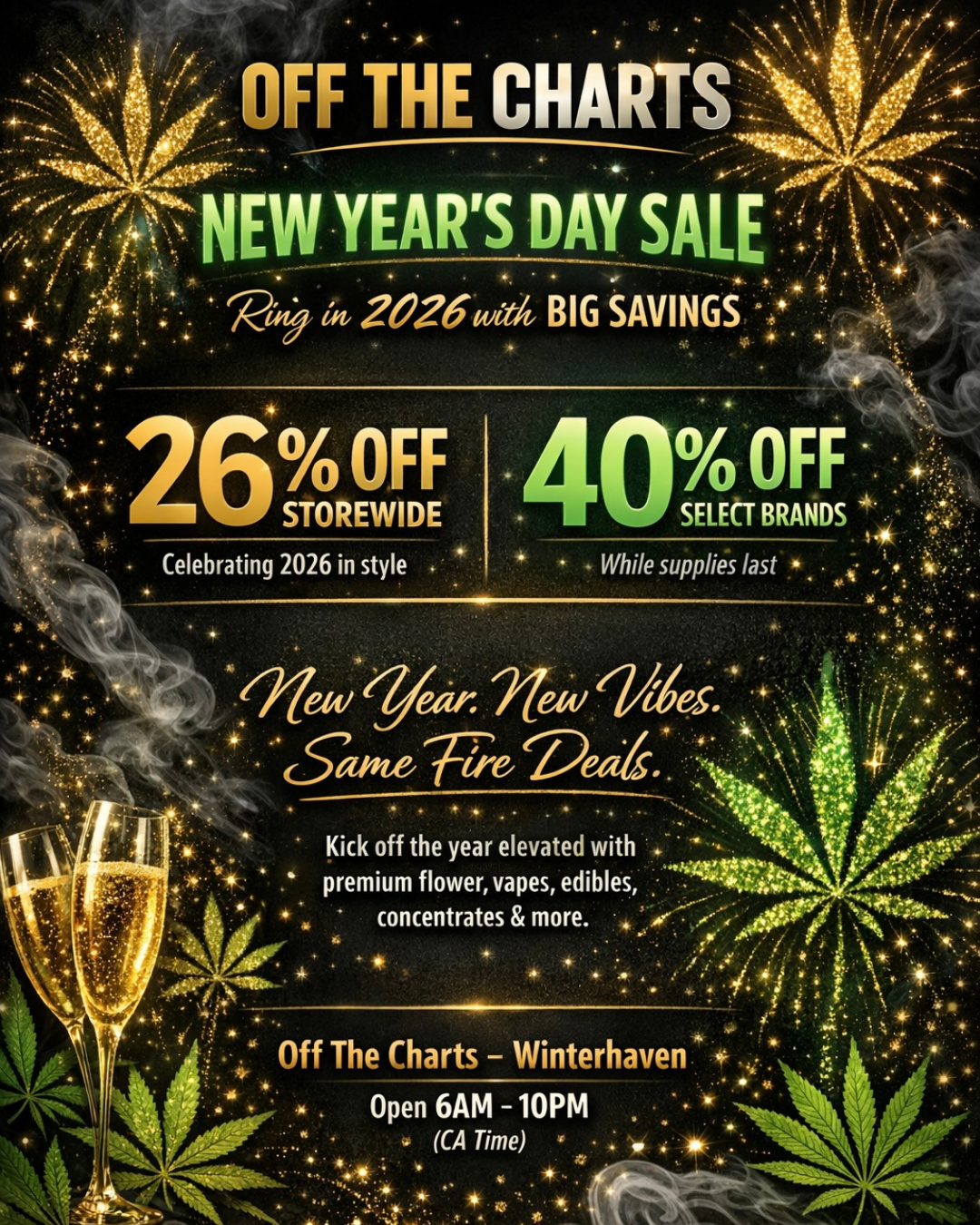 OFF THE CHA t 1 I . 0 STOREWIDE SELECT BRANDS Celebrating 2026 in style - While supplies last Kick off the year elevated with 4- premium flower vapes edibles concentrates more. Open 6AM -10PM CA Time x / 