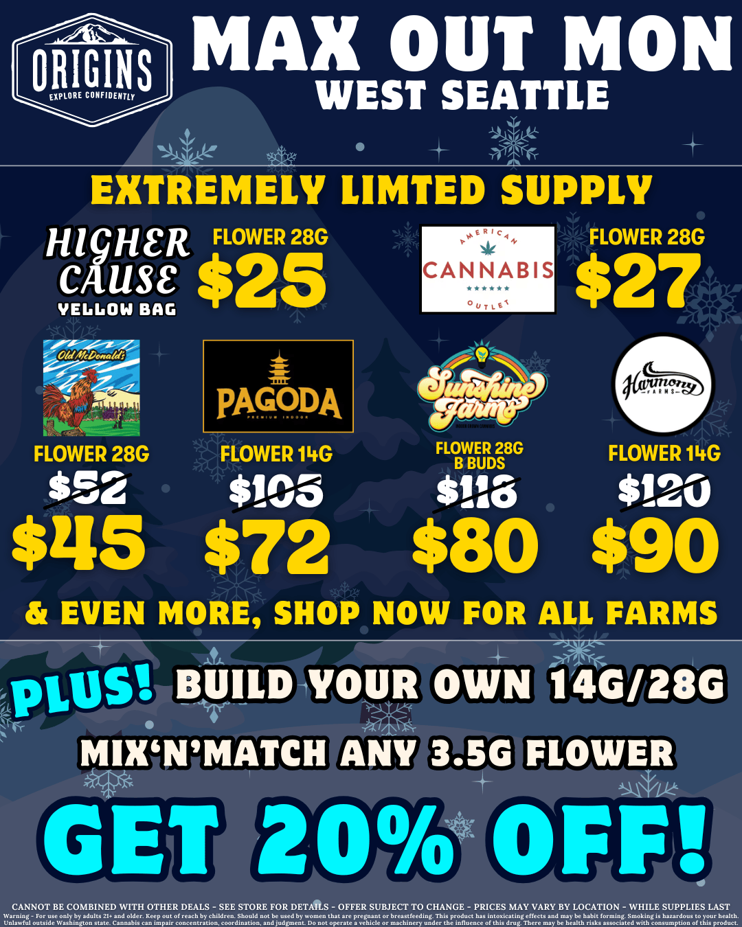 ORIGINS MAX OUT MON WEST SEATTLE 111 EXTREMELY LIMTED SUPPLY HicHeR FLOWER 28G CAS e $25 VE66014 BAG pAGTDDA CANNABIS FLOWER 28G $27 FLOWER 28G FLOWER 14G FLOWER 28G FLOWER 14G B BUDS $52 $J05 tdla $120 $115 $72 $80 $90 EVEN MORE SHOP NOW FOR ALL FARMS PIUS BUILD MIX GET YOUR OWN 14G/28G FLOWER 202/0 OFF CANNOT BE COMBINED WITH OTHER DEALS - SEE STORE FOR DETIAS - OFFER SUBJECT TO CHANGE - PRICES MAY VARY BY LOCATION - WHILE SUPPLIER LAST Ding-For me enly by adults 21 and elder.leep out oreach by elaikreo. SM1euld not be used by wemeo that are Dregnant er brmeteedg. inx proJUCt nav itoaicatip eUeax xJ n.ay be M1abit pmmlvg. gmeklegly Wzvdouv to your hniW. UnlawtW ewide WmM1iugteu stow. Cannabis nn impair wucenenewn eeordination andjudgmni De not eperou a veNCle or macbicry uJer ene inuece of enix Jrug.There maybe neaith rlvlv vvveclaud wleh eeveum tlev elebly mduet. /  It's your favorite day of the week - Max Out Monday!  Save big on Higher Cause, Pagoda, Sunshine Farms, and more - visit https://menu.originscannabis.com/west-seattle to shop! PLUS: Mix'n'match any 3.5g flower & build your collection to 14g/28g for 20% off! 10-10-10: Our 10th anniversary has begun! Every 10 days, we'll have exclusive drops & more from 10 legendary Washington farms! These deals last for 10 days only - be sure to check out our current reveal!