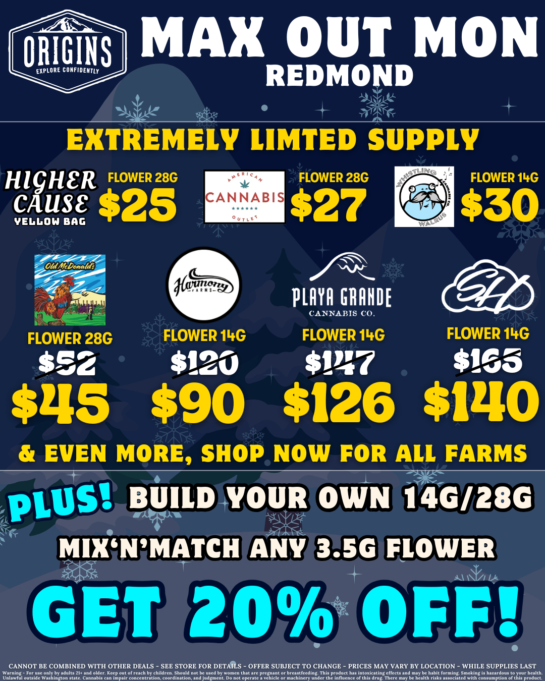 ORIGINSMAX OUT MON REDMO D A EXTREMELY LIMTED SUPPLY HigHER FLOWER 28G CAUSE $25 FLOWER 28G 52 CANNABIS FLOWER 14G $120 FLOWER 28G $27 punio GINNIE CANNABIS CO. FLOWER 14G 147 $115 $90 $126 FLOWER 14G $30 FLOWER 14G $165 $1210 EVEN MORE SHOP NOW FOR ALL FARMS vro Watt BUILD-YOUR OWN 14b/21rd MIX MATCH alEir IAN IKE CANNOT BE COMBINED WITH OTHER DEALS - see STORE FOR DETAILS - OFFER SUBJECT TO CHANGE - PRICES MAY VARY BY LOCATION - WHILE SUPPLIES LAST i1-ettrAZKr adults 21 and older.leep our oreach by ehiWren. Snouid nor be used by wo.e tort are pre yvr or Orcrvreedg. Tnv product nav iwaicaring ettear end maybe hrbir forming. Smoeing ix haxrrdeuv ro your health. /  It's your favorite day of the week - Max Out Monday! Save big on Higher Cause, Pagoda, Sunshine Farms, and more - visit https://menu.originscannabis.com/redmond to shop! PLUS: Mix'n'match any 3.5g flower & build your collection to 14g/28g for 20% off! 10-10-10: Our 10th anniversary has begun! Every 10 days, we'll have exclusive drops & more from 10 legendary Washington farms! These deals last for 10 days only - be sure to check out our current reveal!