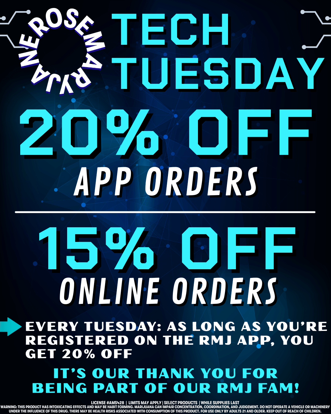 419641-TECH 4.rittibk TUESDAY O OFF APP ORDERS 75 OFF ONLINE ORDERS EVERY TUESDAY AS LONG AS YOURE REGISTERED ON THE RMJ APP YOU GET 20 OFF ITS OUR THANK YOU FOR BEING PART OF OUR RMJ FAM LICEN7rg1 ArgLIIgTVTrSIZLITRY WARNING PRODUCT HASINTOXICATING EFFECTS AND MAYEABIT1ING. MARIJUANA HI IOCWRDTICTADJUCGEM HT. DO NOT ERATEAY HICLE OR MA CHIN UNDER THE INFLUENCE OF THIS DRUG. THERE MAY BE HEALTH RISKS ASSOCIATED WITH CONSUMPTION OF THIS PRODUCT. FOR USE ONLY BY ADULTS 21 AND OLDER. KEEP OUT OF REACH OF CHILDREN. /  It's Tech Tuesday! Get 20% off when you're registered on our app!  Download it today from our website: https://rosemaryjaneshop.com  No app? No problem! Order online to get 15% off your order.  Tomorrow is WEED WEDNESDAY - get 15% off all flower online or in store.