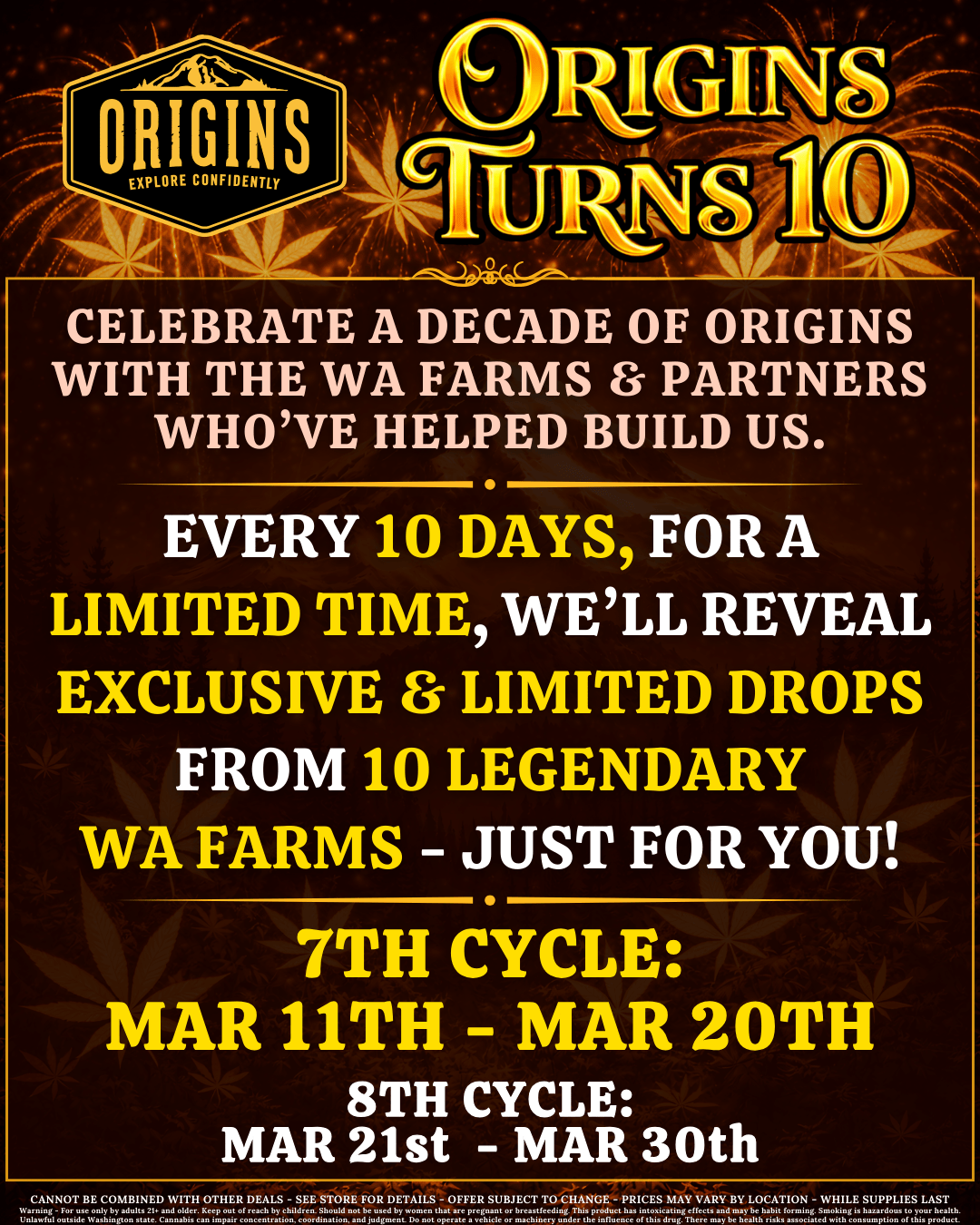 ORIGINS EXPLORE CONFIDENTLY IGINSi CELEBRATE A DECADE OF ORIGINS WITH THE WA FARMS PARTNERS WHOVE HELPED BUILD US. EVERY 10 DAYS FOR A LIMITED TIME WELL REVEAL EXCLUSIVE a. LIMITED DROPS FROM 10 LEGENDARY WA FARMS - JUST FOR YOU 7TH CYCLE MAR 11TH - MAR 20TH 8TH CYCLE MAR 21st MAR 30th CANNOT BE COMBINED WITH OTHER DEALS - SEE STORE FOR DETAILS - OFFER SUBJECT TO CHANGE - PRICES MAY VARY BY LOCATION - WHILE SUPPLIES LAST /  It's here! Check out our latest reveal for our 10th anniversary celebration! For the next 10 days, we've got limited-time exclusive deals & drops from Pagoda, Soulshine, Zen, and more of your favorites! Strike while the iron is hot - grab 'em while you can!