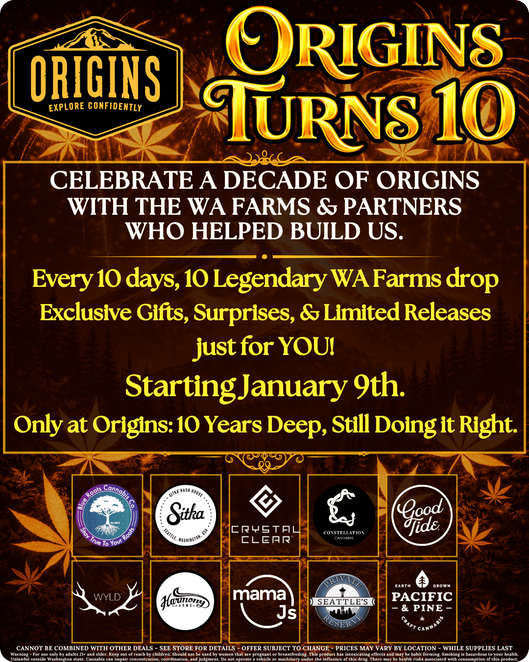 CELEBRATE A DECADE OF ORIGINS WITH THE WA FARMS PARTNERS WHO HELPED BUILD US. Every 10 days 10 Legendary WA Farms drop Exclusive Gifts Surprises Limited Releases Just for YOU Startingianuary 9th. Only at Origins10 Years Deep Still Doing it Right. CANNOT BE COMBINED WITH OTHER DEALS - SEE STORE FOR DETAILS - OFF. SUBJECT TO CHANGE - PRICES MAY VARY BY LOCATION - WHILE SUPPLIES LAST 4 7 /  It's finally here! Our 10 year anniversary celebration starts today with our first reveal of 10 legendary Washington farms!  Save on prerolls, gummies, edibles, flower, and more from these top farms: Blue Roots - Wyld - Constellation - Good Tide - Harmony Farms - mama J's - Crystal Clear - Seattle's Private Reserve - Pacific & Pine - Sitka Click on https://originscannabis.com for more!