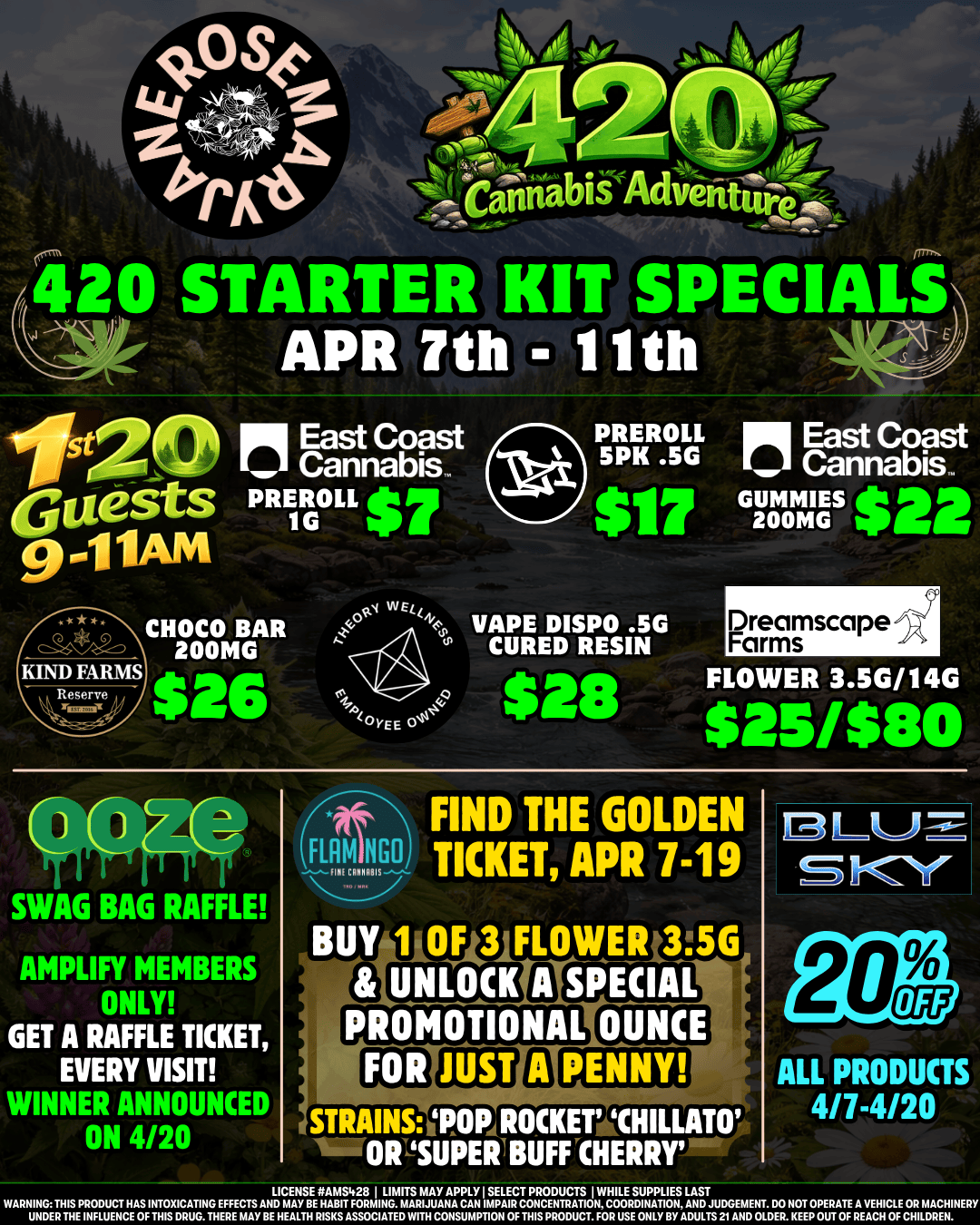 420 STARTER KIT SPECIALS APR 7th - 11th PREROLL 5PK .5G CHOCO BAR VAPE DISPO .5G 200MG - CURED RESIN KIND FARMS $26Eos $28 SWAG BAG RAFFLE AMPLIFY MEMBERS rIWY GET A RAFFLE TICKET EVERY VISIT WINNER ANNOUNCED ON 4/20 GUNNIES 200MG Dreamscape Farms FLOWER 3.5G/14G $251$80 -At FIND THE GOLDEN IN TICKET APR 7-19 BUY 1 0143 FLOWER 35G 8 UNLOCK 0 Eat302 PROMOTIONAL OUNCE STRAINS PARROCKET CHILLATO 11111OPSUPERIBUFFCHERRTE ALL PRODUCTS 4/7-4/20 WARNINGTHIS PRODUCT HAS INTOXICATING EFFECTS AND MAIVHAA Ts1741.11 MAFMAAUYAfgLAYN IVATENTRATIONAT12LAAN$DTJUDGEMENT. DO NOT OPERATE A VEHICLE OR MACHINERY UNDER THE INFLUENCE OF THIS DRUG. THERE MAY BE HEALTH FIRMIS ASSOCIATEDWMI CONSUMPTION OF THIS PRODUCT. FOR USE ONLY BY ADULTS 21 AND OtDER. KEEP OUT OF REACH OF CHILDREN. /  Travel the 420 Adventure Trail with RMJ! Check out our 9a-11a special values for our 1st 20 guests - and be sure to take advantage of our Ooze, Flamingo, and Blue Sky deals! All new Manager Specials are now available: edibles, flower, preroll & more to enjoy! We've got Treehouse in the house today from 1p-4p!  Yay! It's Friday! Our 28g flower specials have returned, today & tomorrow only!