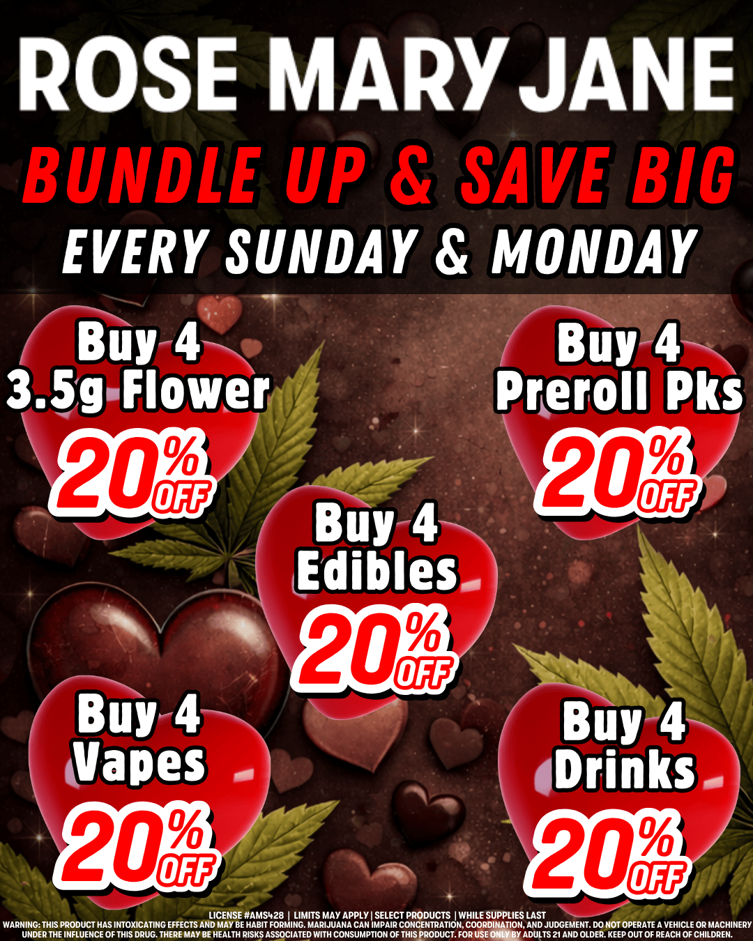 ROSE MARYJANE BUNDLE UP g SAVE BIG EVERY SUNDAY MONDAY Buy 4 3 igliFlower Buy 4 Drinks. LICENSE RAMS428 I LIMITS MAY APPLY I SELECT PRODUCTS I WHILE SUPPLIES LAST WARNZERTISiETNCETCHETTITZTRAUTGNTHEEZMTASYAAEALTHERTAFSTOCIIHUCASCUITTIIOPtfCTIitliSCITNTDCRISRED07111ZAADNUDL41217trOgLDDEll.NKCEErOEURTACTIEVAECI4liCOEECENNERY /  Bundle up & stay chill with our bundle deals - save 20% when you buy four 3.5g flower, preroll packs, edibles, vapes, or drinks! PLUS: take advantage of our deals & save on Northeast, Paul's Boutique, Zero Gravity, or Mystique of Maine. Get 25% off when you spend $200 or more!