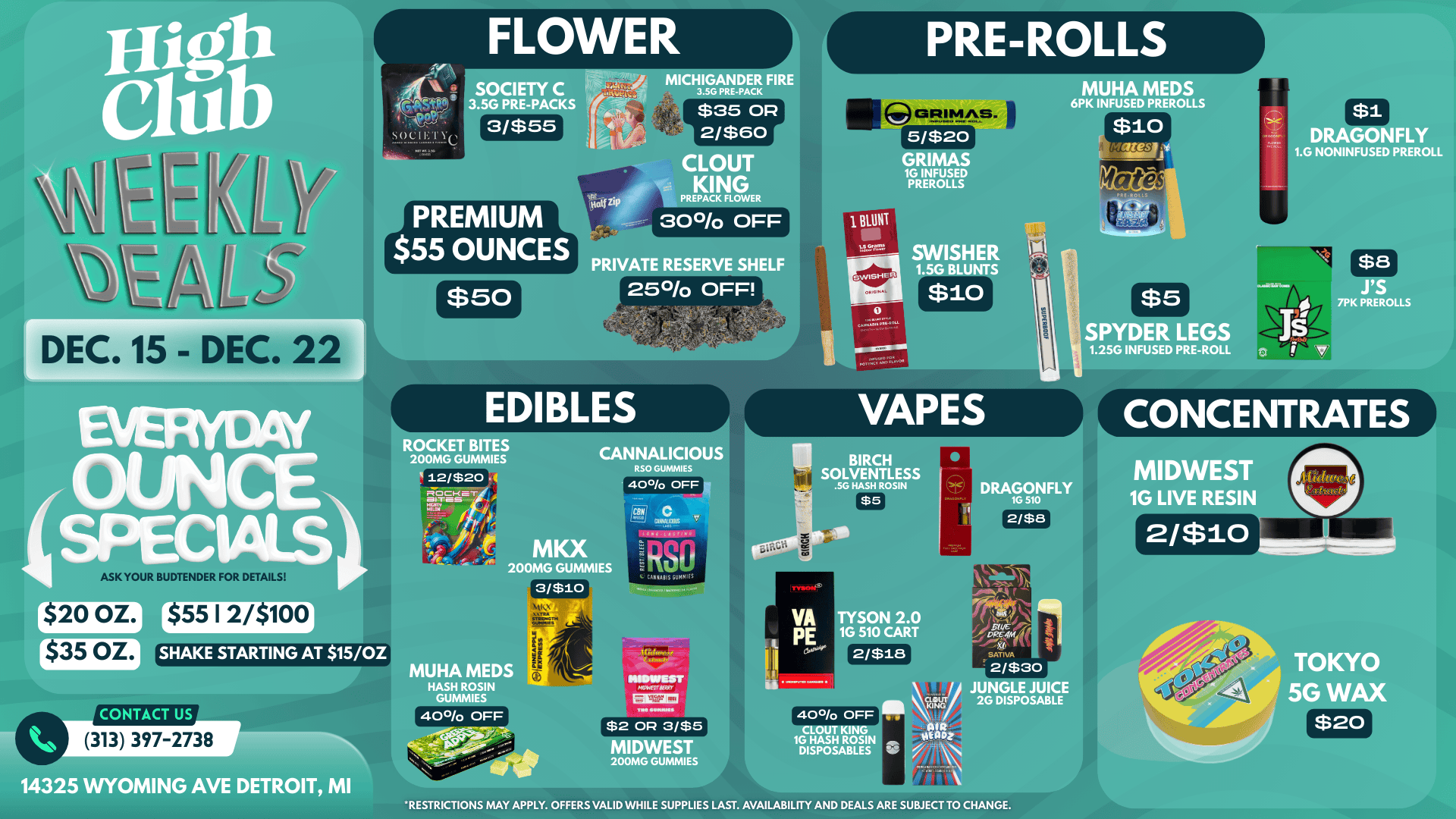 SOCIETY C PACKS MICHIGANDER FIRE 3.5G PRE-PACK $35 OP 2/$60 CLOUT KING PREPACK FLOWER 30/o OFF GRIMAS. MUHA MEDS 6PK INFUSED PREROLLS 5/$20 GRIMAS 1G INFUSED PREROLLS EMI RAGONFLY 1.G NONINFUSED PREROLL PRIVATE RESERVE SHELF $50 250/o OFF dr1 SWISHER 1.5G BLUNTS C $10 DEC. 15 - DEC. 22 1 CAPPlaniall1 ll $5 K PREROLLS SPYDER LEGS 1.25G INFUSED PRE-ROLL VAPES ROCKET BITES 200MG GUMMIES CANNALICIOUS RSO GUNNIES 40 OFF K YOUR BUDTENDER FOR DETAILS MK 200MG GUMMIE I 3/$10 I cem 0 aR Sly CAKIAIIS GUNNIES 1 CONCENTRATES DRAGONFLY 1G 510 MIDWEST 1G LIVE RESIN 2/$8 aim 2/$10 VI r$20 OZ. $55 12/$100 $35 OZ. SHAKE STARTING AT 15/OZ UHA MED HASH ROSIN GUNNIES SON 2.0 510 CAR EMU statel SATIVA przeo -.I 2/$30 JUNGLE JUICE 2G DISPOSABLE TOKYO 5G WAX CONTACT US 400/0 OFF tie 14325 WYOMING AVE DETROIT MI 313 397-2738 $2 OP 3/$5 MIDWEST 200MG GUMMIES 400/0 OFF CLOUT KI 1G HASH ROSI DISPOSABLES $20 RESTRICTIONS MAY APPLY. OFFERS VALID WHILE SUPPLIES LAST. AVAILABILITY AND DEALS ARE SUBJECT TO CHANGE. / 