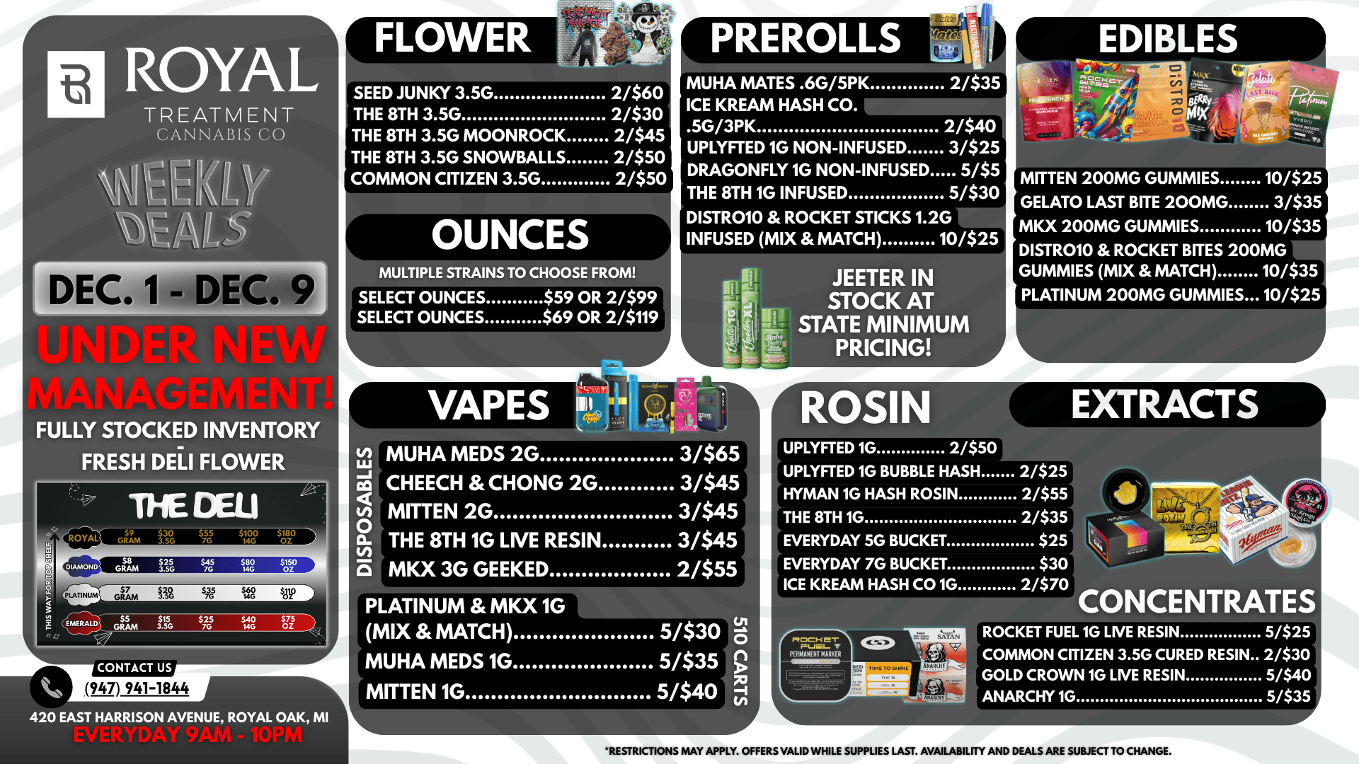 EXTRACTS ROYAL TREATMENT CANNABIS CO NNICIHT11V DE FULLY STOCKED INVENTORY FRESH DELI FLOWER THE DELI tw 0 ROYAL EMERALD 59 $30 GRAM 3.5G 7G $55 $100 $180 14G OZ GRAM 1.251 $7G 0 $M8G $OZ150 G$7 $2 RAM J.560 W 48 lie GRAM3. 765 5G j15 25 $ GR $40 MG CONTACT US 947 941-1844 420 EAST HARRISON AVENUE ROYAL OAK MI SEED JUNKY 3.5G THE 8TH 3.5G THE 8TH 3.5G MOONROCK THE 8TH 3.5G SNOWBALLS COMMON CITIZEN 3.5G 2/$60 2/$30 2/$45 2/$50 2/$50 OUNCES MULTIPLE STRAINS TO CHOOSE FROM SELECT OUNCES $59 OR 2/$99 SELECT OUNCES $69 OR 2/$119 VAPES 0 U 0. C PREROLLS MUHA MATES .6G/5PK 2/$35 ICE KREAM HASH CO. .5G/3PK 2/$40 UPLYFTED 1G NON-INFUSED 3/$25 DRAGONFLY 1G NON-INFUSED 5/$5 THE 8TH 1G INFUSED 51$30 DISTR010 ROCKET STICKS 1.2G INFUSED MIX MATCH 10/$25 JEETER IN STOCK AT STATE MINIMUM PRICING .. MUHA MEDS 2G 3/$65 CHEECH CHONG 2G 3/$45 MITTEN 2G 3/$45 THE 8TH 1G LIVE RESIN 3/$45 MKX 3G GEEKED 2/$55 PLATINUM MKX 1G MIX MATCH 5/$30 ra MUHA MEDS 1G 5/$35 g MITTEN 1G 5/$40 71 MITTEN 200MG GUMMIES 10/$25 GELATO LAST BITE 200MG 3/$35 MKX 200MG GUMMIES 10/$35 DISTROIO ROCKET BITES 200MG GUMMIES MIX MATCH 10/$35 PLATINUM 200MG GUMMIES 10/$25 UPLYFTED 1G BUBBLE HASH HYMAN 1G HASH ROSIN THE 8TH 1G EVERYDAY 5G BUCKET EVERYDAY 7G BUCKET ICE KREAM HASH CO 1G 2/$25 2/$55 2/$35 $25 $30 2/$70 noci-r ptuatv PEF1Mfla eM CONCENTRATES ROCKET FUEL 1G LIVE RESIN 5/$25 COMMON CITIZEN 3.5G CURED RESIN 2/$30 GOLD CROWN 1G LIVE RESIN 5/$40 ANARCHY 1G 5/$35 RESTRICTIONS MAY APPLY. OFFERS VALID WHILE SUPPLIES LAST. AVAILABILITY AND DEALS ARE SUBJECT TO CHANGE. / 