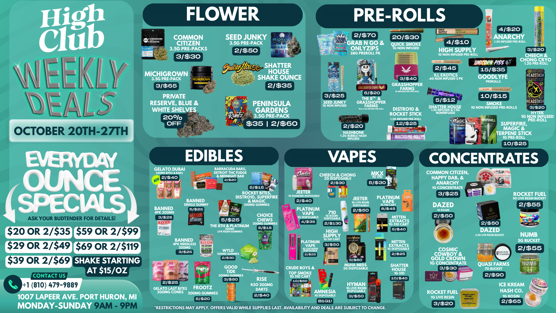 FLOWER PRE-ROLLS MAC91.11111011 SSUli 1/11 COMMON CITIZEN 3/$3o SEED JUNKY 3.5G PRE-PACK 2/$70 HIGH SUPPLY 4/$20 20/$30 GRAB N GO ONLYZIPS 28G PREROLL PK KK SMOKE G NON INFUSED HIGH SUPPLY 1G NON-INFUSED PRE-R 1.36 INFUSED PRE-ROLL rase MICHIGROW 3.5G PRE-PACK SHATTER HOUSE SHAKE OUNCE 2/$35 3/$40 GRASSHOPPER FARMS OCTOBER 20TH-27TH PRIVATE RESERVE BLUE WHITE SHELVES 20 1 OFF 3/$25 SEED JUNKY 1G NON INFUSED 6/$20 THE 8Th GRASSHOPPER FARMS 18 L20 int 1.1111PREa011 W 1n U SI 0 SP K - ROLL ILL EXOTICS .6G NON INFUSED 5 PK GOODLYFE PRER 3.5G PRE-PACK $35 12/$60 HASHBONE 1.26 BUBBLE HASH INFUSED DISTR010 ROCKET STICK 5/$12 SHATTER HOUSE 1.10 INFUSED 1.5G NONINFUSED SMOKE 10 NON INFUSED PRE-ROLLS 1.2G INFUSED PRE-ROLL 12/$25 t..11-Ci-Cical INJECTED FIVALIPI VAPES BARRACUDA BARS DETROIT THC FUDGE MIDNIGHT BAR 2/$20 BANNED SINGLE GUMMY BANNED 4PK 200MG 3/$25 6/$25 5 wsis ROCKET BITES DISTROIO SUPERFIRE MAGIC 200MG GUMMIES CHEECH CHONG 2G DISPOSABLE 2/$30 MI I 16 DIAMOND DISPOSABLE 514Zott wcui TERPENE HYTEK 1G NON INFUSED PRE-ROLL SUPERFIRE MAGIC TERPENE STICK 16 PRE-ROLL 10/$25 CONCENTRATES COMMON CITIZEN HAPPY DAB ANARCHY 16 CONCENTRATE 2/$40 r$20 OR 2/$35 L 29 OR 2/$49 $39 OR 2/$69 CONTACT US r$59 OR 2/$991 5/$25 THE 8TH PLATINUM 200MG LIVE RESIN GUMMIES CHOICE CHEWS 200MG GUMMIES 5/$15 PLATINUM VAPE 1G DISPOSABLE 4/$35 i$69 OR 2/$119 SHAKE STARTING AT $15/0Z 1 810 479-9889 BANNED 4PK NERDLESS 200MG 3/$25 WYLD 200MG GUMMIES 2/$30 PLATINUM VAPE 16 LIVE RUIN 2/$25 710 16 ROSIN DISPOSABLE 2/$130 HIGH SUPPLY IC 510 CART 3/$50 JEETER 1G LIVE RESIN DISPOSABLE 2/$50 PLATINUM VAPE 10 510 CART 8/$45 MITTEN EXTRACTS 510 CART 5/$40 2/$50 DAZED 3.5G UVE RESIN BUCKET MITTEN TRACTS SPOSABLE 2/$25 Wok 1007 LAPEER AVE. PORT HURO MONDAY-SUNDAY 2/$25 GELATO LAST BITES FROOTZ 200MG CONES 200MG GUMMIES 5/$20 RISE RSO 200MG DARTS 2/$40 CRUDE BOYS TOP SMOKE 1G 510 CART 10/$50 PM ti te 3/$60 MUHA 2G DISPO HATTER HOUSE 10 510 10/$40 COSMIC COWBOY GOLD CROWN 1G CONCENTRATE 3/$30 riQU rAtuaA NUMB 5G BUCKET 2/$55 QUASI FARMS 7G BUCKET Klll - AMNESIA H v - 16 DISPOSABLE 8101 HYMAN ... j RESIN ....- SABLE r I. 3/$50 f. t 4. ... ROCKET FUEL 1G LIVE RESIN RESTRICTIONS MAY APPLY. OFFERS VALID WHILE SUPPLIES LAST. AVAILABILITY AND DEALS ARE SUBJECT TO CHANGE. 3/$20 ICE KREAM HASH CO. 1G ROSIN 2/$65 / 