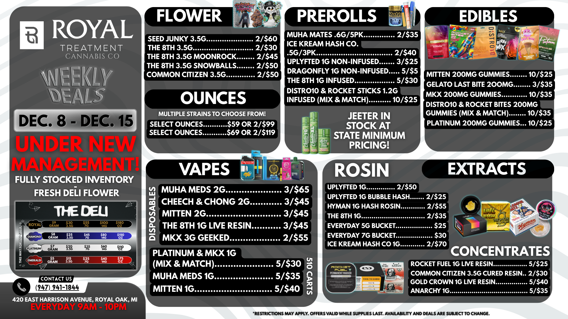 ROYAL TREATMENT CANNABIS CO FULLY STOCKED INVENTORY FRESH DELI FLOWER CONTACT US 947 941-1844 FLOWER Adak A. -.14t-7ti451- fr.7-40- SEED JUNKY 3.5G THE 8TH 3.5G THE 8TH 3.5G MOONROCK THE 8TH 3.5G SNOWBALLS COMMON CITIZEN 3.5G 2/$60 2/$30 2/$45 2/$50 2/$50 OUNCES MULTIPLE STRAINS TO CHOOSE FROM PREROLLS 4ntps EDIBLES MUHA MATES .6G/5PK 2/$35 ICE KREAM HASH CO. .5G/3PK 2/$40 UPLYFTED 1G NON-INFUSED 3/$25 DRAGONFLY 1G NON-INFUSED 5/$5 THE 8TH 1G INFUSED 51$30 DISTR010 ROCKET STICKS 1.2G INFUSED MIX MATCH 10/$25 SELECT OUNCES $59 OR 2/$99 SELECT OUNCES $69 OR 2/$119 VAPES 420 EAST HARRISON AVENUE ROYAL OAK MI JEETER IN STOCK AT STATE MINIMUM PRICING MITTEN 200MG GUMMIES GELATO LAST BITE 200MG MKX 200MG GUMMIES DISTROIO ROCKET BITES 20 GUMMIES MIX MATCH PLATINUM 200MG GUMMIES.. 10/$25 3/$35 10/$35 OMG 10/$35 .10/$25 MUHA MEDS 2G 3/$65 CHEECH CHONG 2G 3/$45 MITTEN 2G 3/$45 THE 8TH 1G LIVE RESIN 3/$45 MKX 3G GEEKED 2/$55 PLATINUM MKX 1G MIX MATCH 5/$30 MUHA MEDS 1G 5/$35 g MITTEN 1G 5/$40 UPLYFTED 1G BUBBLE HASH 2/$25 HYMAN 1G HASH ROSIN 2/$55 THE 8TH 1G 2/$35 EVERYDAY 56 BUCKET $25 EVERYDAY 7G BUCKET $30 ICE KREAM HASH CO 1G 2/$70 RI00-r i1-10.1- V MWMMM .M.0111M CONCENTRATES ROCKET FUEL 1G LIVE RESIN 5/$25 COMMON CITIZEN 3.5G CURED RESIN 2/$30 GOLD CROWN 1G LIVE RESIN 5/$40 ANARCHY 1G 5/$35 RESTRICTIONS MAY APPLY. OFFERS VALID WHILE SUPPLIES LAST. AVAILABILITY AND DEALS ARE SUBJECT TO CHANGE. / 