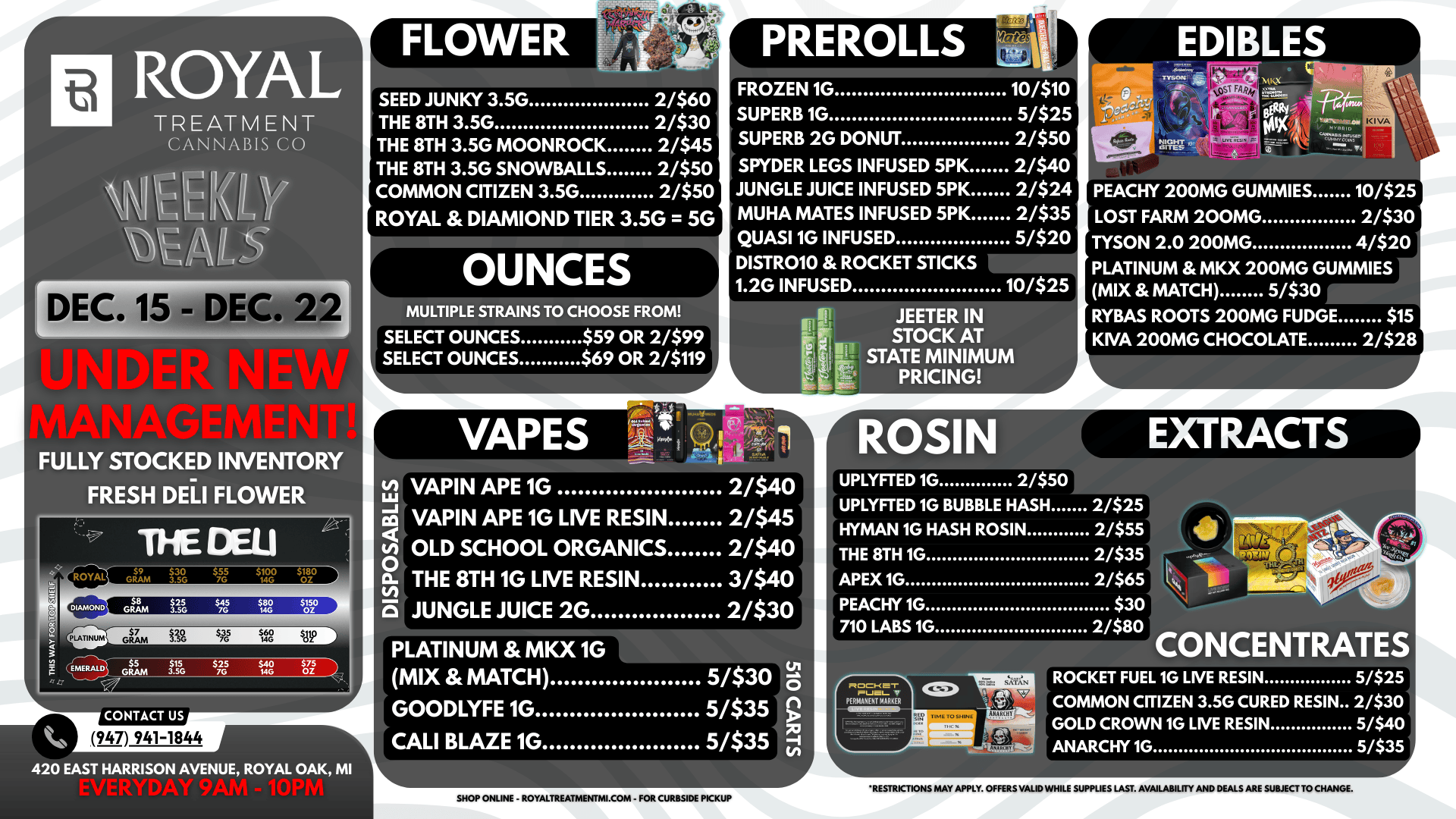 ROCKET FUEL 1G LIVE RESIN 5/$25 COMMON CITIZEN 3.5G CURED RESIN 2/$30 GOLD CROWN 1G LIVE RESIN 5/$40 ANARCHY 1G 5/$35 ROYAL TREATMENT CANNABIS CO r DEC. 15 - DEC. 22 FULLY STOCKED INVENTORY FRESH DELI FLOWER THE DELI e CONTACT US 947 941-1844 420 EAST HARRISON AVENUE ROYAL OAK MI SEED JUNKY 3.5G 2/$60 THE 8TH 3.5G 2/$30 THE 8TH 3.5G MOONROCK 2/$45 THE 8TH 3.5G SNOWBALLS 2/$50 COMMON CITIZEN 3.5G 2/$50 ROYAL DIAMIOND TIER 3.5G 5G OUNCES MULTIPLE STRAINS TO CHOOSE FROM SELECT OUNCES $59 OR 2/$99 SELECT OUNCES $69 OR 2/$119 VAPES FROZEN 1G 10/$10 SUPERB 1G 5/$25 SUPERB 2G DONUT 2/$50 SPYDER LEGS INFUSED 5PK 2/$40 JUNGLE JUICE INFUSED 5PK 2/$24 MUHA MATES INFUSED 5PK 2/$35 QUASI 1G INFUSED 5/$20 DISTR010 ROCKET STICKS 1.2G INFUSED 10/525 JEETER I STOCK AT STATE MINIMUM PRICING PEACHY 200MG GUMMIES 10/$2 LOST FARM 200MG 2/$31 TYSON 2.0 200MG 4/$2 PLATINUM MKX 200MG GUMMIES MIX MATCH 5/$30 RYBAS ROOTS 200MG FUDGE $1 KIVA 200MG CHOCOLATE 2/$2 VAPIN APE 1G 2/$40 VAPIN APE 1G LIVE RESIN 2/$45 OLD SCHOOL ORGANICS 2/$40 THE 8TH 1G LIVE RESIN 3/$40 JUNGLE JUICE 2G 2/$30 PLATINUM MKX 1G MIX MATCH 5/$30 GOODLYFE 1G 5/$35 c./ CALI BLAZE 1G 5/$35 71 11111111111t SHOP ONLINE - ROYALTREATMENTMI.COM - FOR CURBSIDE PICKUP UPLYFTED 1G BUBBLE HASH 2/$25 HYMAN 1G HASH ROSIN 2/$55 2/$35 2/$65 $30 2/$80 THE 8TH 1G APEX 1G PEACHY 1G 710 LABS 1G V PERMANENT MARKER CONCENTRATE RESTRICTIONS MAY APPLY. OFFERS VALID WHILE SUPPLIES LAST. AVAILABILITY AND DEALS ARE SUBJECT TO CHANGE. / 