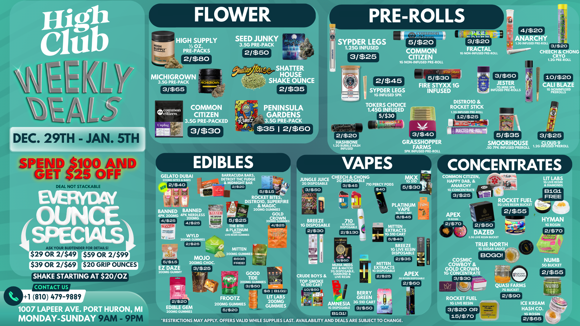 DEC. 29TH - JAN. 5TH EAL NOT STACKAB 4/ ouNcE ro a K YOUR BUDTENDER FOR DETAI 29 OR 2/$49 $59 OR 2/$99 $39 OR 2/$69 $20 GRIP OUNCES SHAKE STARTING AT 20/OZ CONTACT US 1 810 479-9889 111007 LAPEER AVE. PO -111I URON MI MONDAY-SUNDAY 9 1 HIGH SUPPLY 1/2 oz. PRE-PACKS 2/$80 MICHIGROW 3.56 PRE-PACK 3/$65 SEED JUNKY 3.5G PRE-PACK eiC1111111011 MI/citizen liplw MEI MEIN COMMON CITIZEN 3.5G PRE-PACKED 3/$30 SHATTER HOUSE SHAKE OUNCE 2/$35 PENINSULA GARDENS 3.5G PRE-PACK $35 12/$601 EDIBLES GELATO DUBAI 200MG BITES BARS 2/$40 cart..1V-1.1 711 BARRACUDA BARS DETROIT THC FUDGE MIDNIGHT BAR 2/$20 5/$15 Malci ROCKET BITES ISTR010 SUPERFIRE MAGIC 200MG GUMMIES .1417 GOLD 5/$25 WOMB GUNNIESCROWN BANNED BANNED 4PK 200MG 4PK .2 LESS 00M 4/$25 4/$25 WYLD 200MG GUMMIES 2/$25 5/$15 EZ DAZE 200MG GUMMY PIC wenn.. 4 MOJO 200MG CHOC. 3/$25 9 It 2/$2o EDIBLE GEM 200MG GUMMIES 49- sc.-4 THE 8TH PLATINUM 200MG NW RESIN GLBLIADES MITTEN 200MG GUMMIES 8505 FREE 4/$25 TIDE 200MG GUMMIES 3/$50 GOOD ji LAM $8 I etsil LIT LABS 200MG GUMMIES FROOTZ 200MG GUMMIES 5/$20 I LI SYPDER LEGS 1.25G INFUSED 3/$25 5/$20 COMMON CITIZEN 10 NON-INFUSED PRE-ROLL 2/$45 3/$20 FRACTAL 16 NON- INFUSED PRE-ROLL 5/$30 FIRE STYXX 1G SYPDER LEGS INFUSED 1G INFUSED SPK TOKERS CHOICE 1.45G INFUSED 15/$30 2/$20 HASHBONE 1.2G BUBBLE INFUSED DISTR010 ROCKET STICK 1.2G INFUSED PRE-ROLL 12/$25 a INJECTEDPRE-ROLM 4/$20 ANARCHY 1.3G INFUSED PRE-ROLL 3/$20 loprossole CHEECH CHONG CRYO 1.2G PRE-ROLL 3/$60 JESTER .7G MINI SPK INFUSED PRE-ROLLS 10/$20 CALI B 10 NONINFUSED PREROLLS GRASSHOPPER FARMS SPK INFUSED PRE-ROLL CHEECH CHONG JUNGLE JUKE 2G DISPOSABLE SABLE 3/$45 710 PERCY PODS $40 3/$50 M 16 5 5/$30 C RUDE BOYS TOP SMOKE 1G510CART 10/$50 y tra 3/560 MUHA MEDS MIX MATCH 2G DISPOSABLE DIAMOND LIVE RESIN 1G VAP10 5 8/545 MITTEN EXTRACTS .- 1 ... 1G 510 CART . I 5/$40 BREEZE 16 LIVE RESIN DISPOSABLE ia 2/$35 MITTEN 1 I EXTRACTS 2/$25 BERRY GREEN AMNESIA 3G 510 CART 10 DISPOSABLE 3/$50 B11311 APEX .SG ROSIN DISPOSABLE 2/$60 RESTRICTIONS MAY APPLY. OFFERS VALID WHILE SUPPLIES LAST. AVAILABILITY AND DEALS ARE SUBJECT TO CHANGE. V 5/$35 SMOORHOUSE 30 7PK INFUSED PREROLL e. 3/$25 LOU 1.2G INFUSEDD PRER CONCENTRATES COMMON CITIZEN HAPPY DAB ANARCHY iccp 16 CONCENTRA 3/$25 LIT LABS 16 LIVE RESIN DIAMONDS B1G1 ROCKET FUEL FREE RESIN BUCKET 2/$55 2/$50 AZED LIVE RESIN BUCKET TRUE NORTH 1G SUGAR SAUCE BOGO QUASI FARMS 7G BUCKET 2/$90 HYMAN 1G ROSIN 12/$70 13/.00-2 COSMIC COWBOY GOLD CROWN 16 CONCENTRATE 3/$30 E 1111. ROCKET FUEL 1G LIVE RESIN 3/$20 OP 115/$70 NUMB 50 BUCKET 2/$55 IL116 1-.arc ICE KREAM HASH CO. 1G ROSIN 2/$65 / 