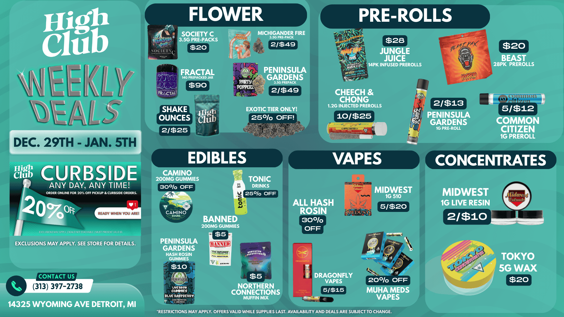 SOCIETY C 3.5G PRE-PACKS $20 MICHIGANDER FIRE 3.5G PRE-PACK 2/$49 9 PREPACKED JAR $90 0 ENINSULA GARDENS I $28 JUNGLE JUICE PK INFUSED PREROLLS $20 BEAST 28PK PREROLLS FRiCTAL EXOTIC TIER ONLY 250/o OFF CHEECH CHONG 1.2G INJECTED PREROLLS 10/$25 2/$25 DEC. 29TH - JAN. 5TH Ng CURBSIDE 1 ANY DAY ANY TIME ORDER ONLINE FOR 20 OFF PICKUP CURBSIDE ORDERS. v READY WHEN YOU AREI ENC. USIONS AnN.V I DEARS ZOT STACKF81E I MUST PPES5N1VA. ID ID EXCLUSIONS MAY APPLY. SEE STORE FOR DETAILS. 1 2/$13 NINSULA GARDENS 1G PRE-ROLL 1 b fit VAPES CAMINO 200MG GUMMIES 30 OFF TONIC DRINKS 25 OFF MIDWEST 5/$12 COMMON CITIZEN 1G PREROLL CONCENTRATES CAMINO lw I10 PENINSULA GARDENS HASH ROSIN GUMMIES $10 BANN 200MG GUMMIES $5 ALL HASH ROSIN 300/0 OFF 5/$20 MIDWEST 1G LIVE RESIN 2/$10 CONTACT US PENINSULA 313 397-2738 14325 WYOMING AVE DETROIT MI LNER05101 DUMMIES BLUE RASPBERRY 110. $5 NORTHERN CONNECTIONS MUFFIN MIX TOKYO 5G WAX DRAGONFLY VAPES 200/0 OFF $20 5/$15 MUHA MEDS VAPES RESTRICTIONS MAY APPLY. OFFERS VALID WHILE SUPPLIES LAST. AVAILABILITY AND DEALS ARE SUBJECT TO CHANGE. / 